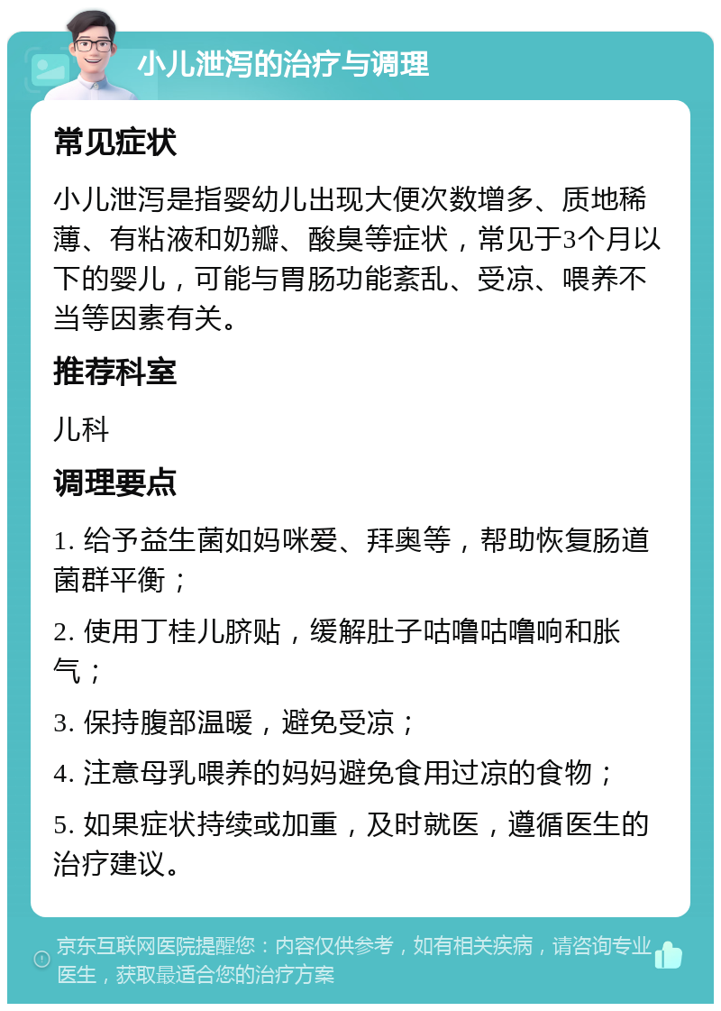 小儿泄泻的治疗与调理 常见症状 小儿泄泻是指婴幼儿出现大便次数增多、质地稀薄、有粘液和奶瓣、酸臭等症状，常见于3个月以下的婴儿，可能与胃肠功能紊乱、受凉、喂养不当等因素有关。 推荐科室 儿科 调理要点 1. 给予益生菌如妈咪爱、拜奥等，帮助恢复肠道菌群平衡； 2. 使用丁桂儿脐贴，缓解肚子咕噜咕噜响和胀气； 3. 保持腹部温暖，避免受凉； 4. 注意母乳喂养的妈妈避免食用过凉的食物； 5. 如果症状持续或加重，及时就医，遵循医生的治疗建议。