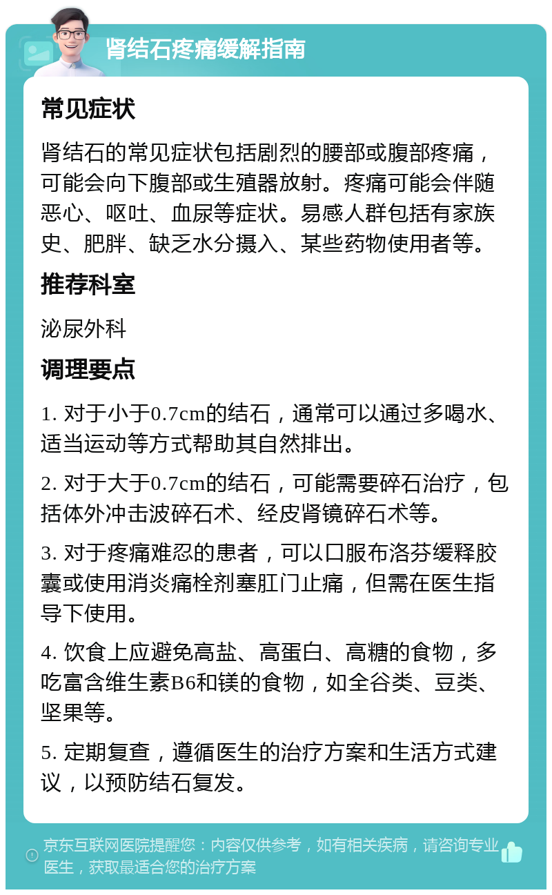 肾结石疼痛缓解指南 常见症状 肾结石的常见症状包括剧烈的腰部或腹部疼痛，可能会向下腹部或生殖器放射。疼痛可能会伴随恶心、呕吐、血尿等症状。易感人群包括有家族史、肥胖、缺乏水分摄入、某些药物使用者等。 推荐科室 泌尿外科 调理要点 1. 对于小于0.7cm的结石，通常可以通过多喝水、适当运动等方式帮助其自然排出。 2. 对于大于0.7cm的结石，可能需要碎石治疗，包括体外冲击波碎石术、经皮肾镜碎石术等。 3. 对于疼痛难忍的患者，可以口服布洛芬缓释胶囊或使用消炎痛栓剂塞肛门止痛，但需在医生指导下使用。 4. 饮食上应避免高盐、高蛋白、高糖的食物，多吃富含维生素B6和镁的食物，如全谷类、豆类、坚果等。 5. 定期复查，遵循医生的治疗方案和生活方式建议，以预防结石复发。