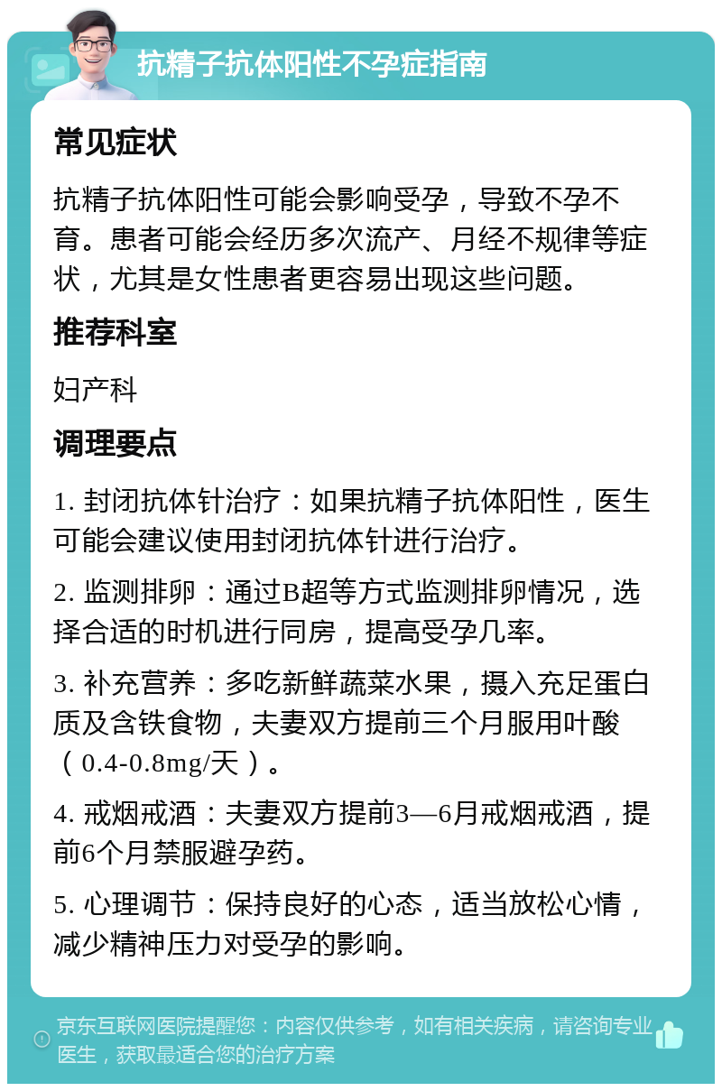 抗精子抗体阳性不孕症指南 常见症状 抗精子抗体阳性可能会影响受孕，导致不孕不育。患者可能会经历多次流产、月经不规律等症状，尤其是女性患者更容易出现这些问题。 推荐科室 妇产科 调理要点 1. 封闭抗体针治疗：如果抗精子抗体阳性，医生可能会建议使用封闭抗体针进行治疗。 2. 监测排卵：通过B超等方式监测排卵情况，选择合适的时机进行同房，提高受孕几率。 3. 补充营养：多吃新鲜蔬菜水果，摄入充足蛋白质及含铁食物，夫妻双方提前三个月服用叶酸（0.4-0.8mg/天）。 4. 戒烟戒酒：夫妻双方提前3—6月戒烟戒酒，提前6个月禁服避孕药。 5. 心理调节：保持良好的心态，适当放松心情，减少精神压力对受孕的影响。