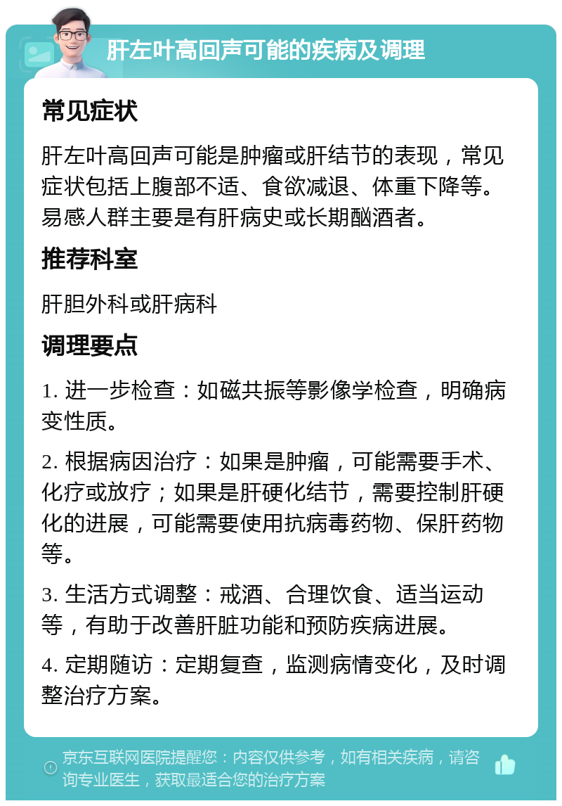 肝左叶高回声可能的疾病及调理 常见症状 肝左叶高回声可能是肿瘤或肝结节的表现，常见症状包括上腹部不适、食欲减退、体重下降等。易感人群主要是有肝病史或长期酗酒者。 推荐科室 肝胆外科或肝病科 调理要点 1. 进一步检查：如磁共振等影像学检查，明确病变性质。 2. 根据病因治疗：如果是肿瘤，可能需要手术、化疗或放疗；如果是肝硬化结节，需要控制肝硬化的进展，可能需要使用抗病毒药物、保肝药物等。 3. 生活方式调整：戒酒、合理饮食、适当运动等，有助于改善肝脏功能和预防疾病进展。 4. 定期随访：定期复查，监测病情变化，及时调整治疗方案。