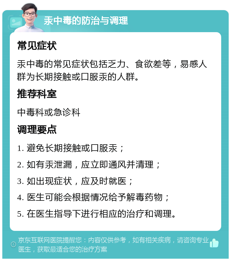 汞中毒的防治与调理 常见症状 汞中毒的常见症状包括乏力、食欲差等，易感人群为长期接触或口服汞的人群。 推荐科室 中毒科或急诊科 调理要点 1. 避免长期接触或口服汞； 2. 如有汞泄漏，应立即通风并清理； 3. 如出现症状，应及时就医； 4. 医生可能会根据情况给予解毒药物； 5. 在医生指导下进行相应的治疗和调理。