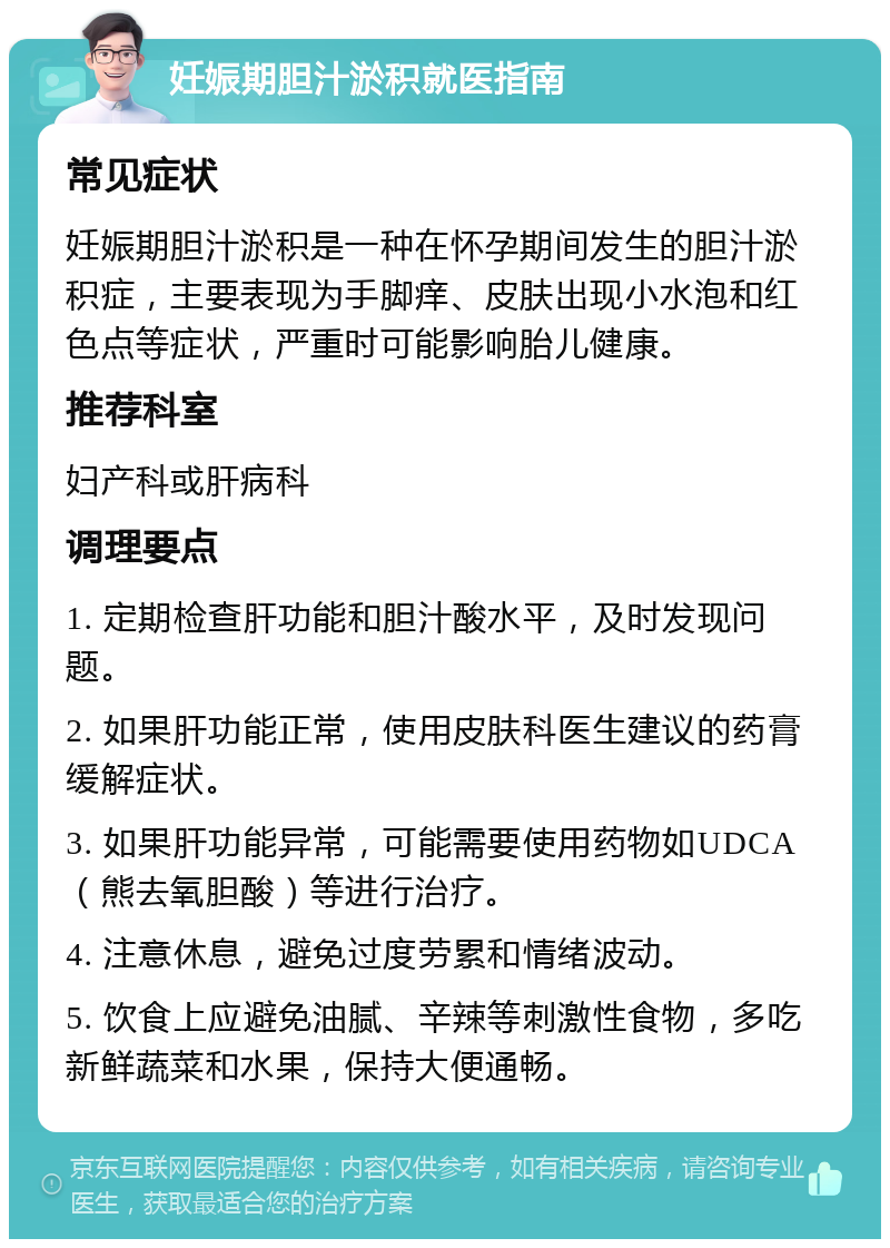 妊娠期胆汁淤积就医指南 常见症状 妊娠期胆汁淤积是一种在怀孕期间发生的胆汁淤积症，主要表现为手脚痒、皮肤出现小水泡和红色点等症状，严重时可能影响胎儿健康。 推荐科室 妇产科或肝病科 调理要点 1. 定期检查肝功能和胆汁酸水平，及时发现问题。 2. 如果肝功能正常，使用皮肤科医生建议的药膏缓解症状。 3. 如果肝功能异常，可能需要使用药物如UDCA（熊去氧胆酸）等进行治疗。 4. 注意休息，避免过度劳累和情绪波动。 5. 饮食上应避免油腻、辛辣等刺激性食物，多吃新鲜蔬菜和水果，保持大便通畅。