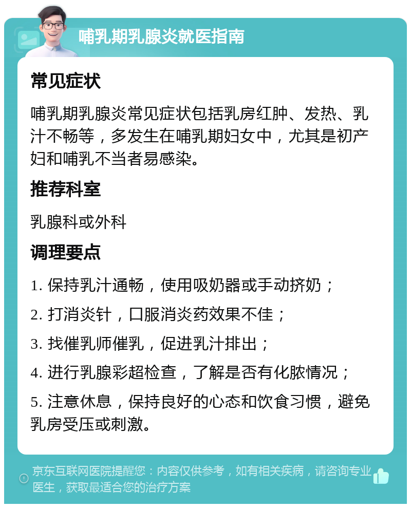 哺乳期乳腺炎就医指南 常见症状 哺乳期乳腺炎常见症状包括乳房红肿、发热、乳汁不畅等，多发生在哺乳期妇女中，尤其是初产妇和哺乳不当者易感染。 推荐科室 乳腺科或外科 调理要点 1. 保持乳汁通畅，使用吸奶器或手动挤奶； 2. 打消炎针，口服消炎药效果不佳； 3. 找催乳师催乳，促进乳汁排出； 4. 进行乳腺彩超检查，了解是否有化脓情况； 5. 注意休息，保持良好的心态和饮食习惯，避免乳房受压或刺激。