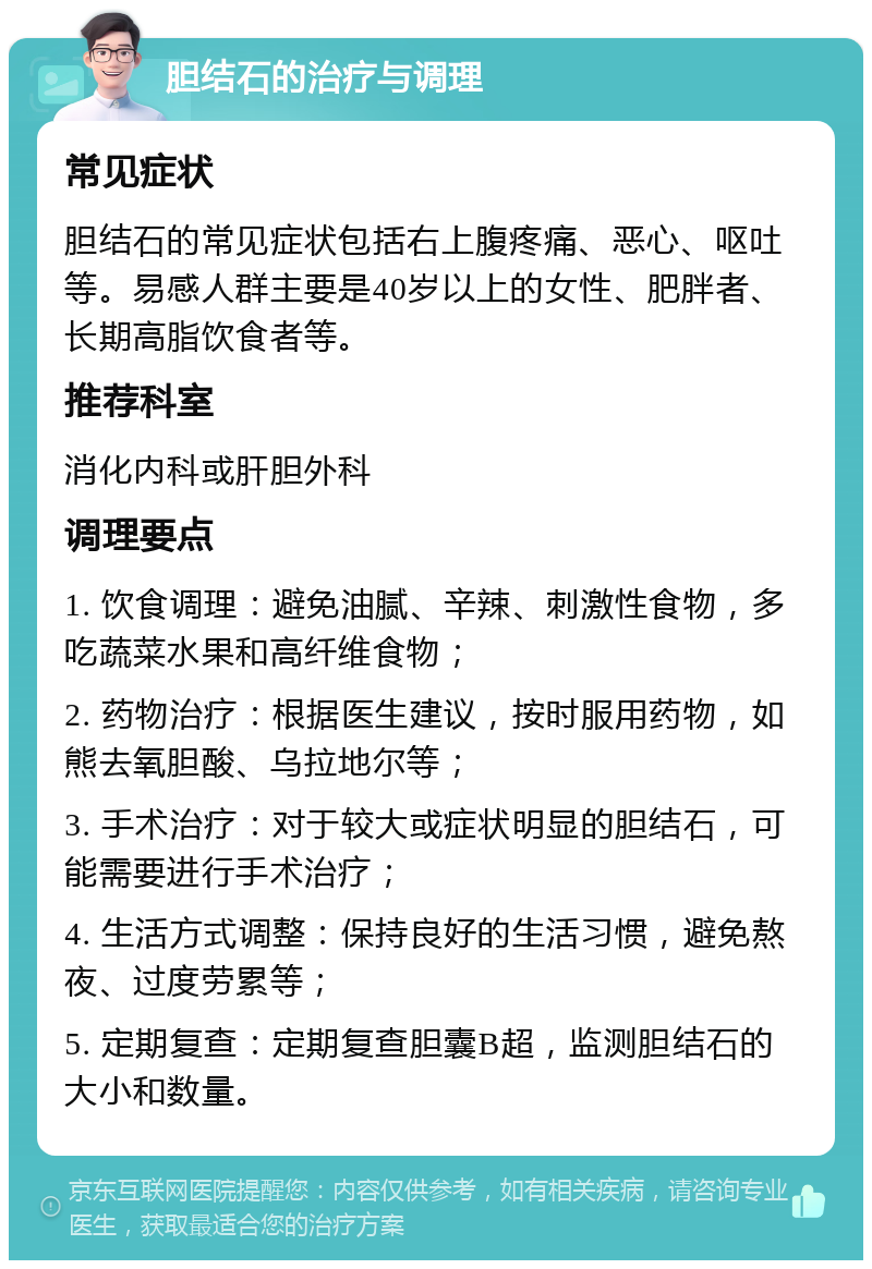 胆结石的治疗与调理 常见症状 胆结石的常见症状包括右上腹疼痛、恶心、呕吐等。易感人群主要是40岁以上的女性、肥胖者、长期高脂饮食者等。 推荐科室 消化内科或肝胆外科 调理要点 1. 饮食调理：避免油腻、辛辣、刺激性食物，多吃蔬菜水果和高纤维食物； 2. 药物治疗：根据医生建议，按时服用药物，如熊去氧胆酸、乌拉地尔等； 3. 手术治疗：对于较大或症状明显的胆结石，可能需要进行手术治疗； 4. 生活方式调整：保持良好的生活习惯，避免熬夜、过度劳累等； 5. 定期复查：定期复查胆囊B超，监测胆结石的大小和数量。