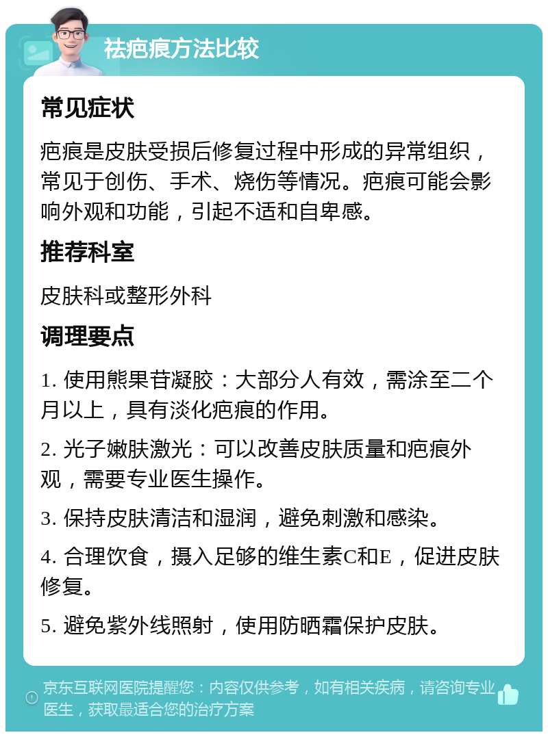 祛疤痕方法比较 常见症状 疤痕是皮肤受损后修复过程中形成的异常组织，常见于创伤、手术、烧伤等情况。疤痕可能会影响外观和功能，引起不适和自卑感。 推荐科室 皮肤科或整形外科 调理要点 1. 使用熊果苷凝胶：大部分人有效，需涂至二个月以上，具有淡化疤痕的作用。 2. 光子嫩肤激光：可以改善皮肤质量和疤痕外观，需要专业医生操作。 3. 保持皮肤清洁和湿润，避免刺激和感染。 4. 合理饮食，摄入足够的维生素C和E，促进皮肤修复。 5. 避免紫外线照射，使用防晒霜保护皮肤。