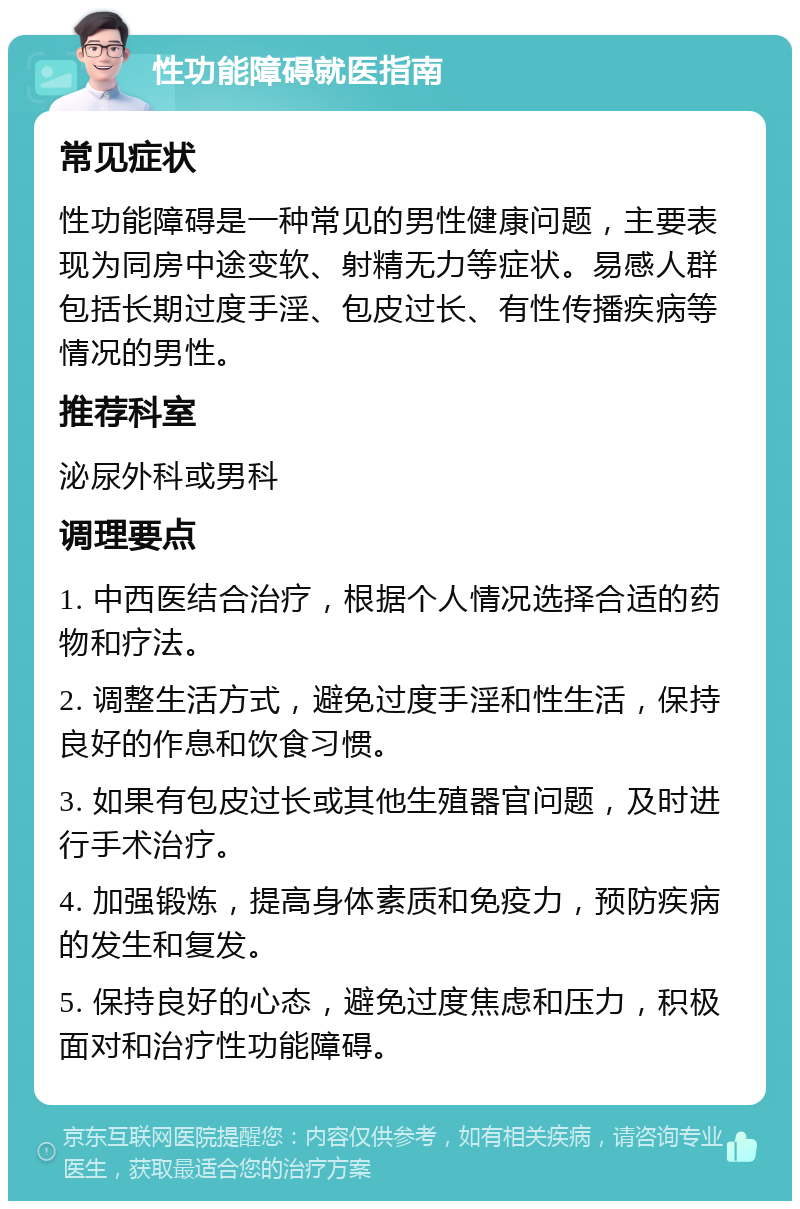 性功能障碍就医指南 常见症状 性功能障碍是一种常见的男性健康问题，主要表现为同房中途变软、射精无力等症状。易感人群包括长期过度手淫、包皮过长、有性传播疾病等情况的男性。 推荐科室 泌尿外科或男科 调理要点 1. 中西医结合治疗，根据个人情况选择合适的药物和疗法。 2. 调整生活方式，避免过度手淫和性生活，保持良好的作息和饮食习惯。 3. 如果有包皮过长或其他生殖器官问题，及时进行手术治疗。 4. 加强锻炼，提高身体素质和免疫力，预防疾病的发生和复发。 5. 保持良好的心态，避免过度焦虑和压力，积极面对和治疗性功能障碍。