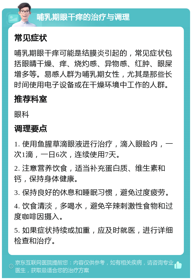 哺乳期眼干痒的治疗与调理 常见症状 哺乳期眼干痒可能是结膜炎引起的，常见症状包括眼睛干燥、痒、烧灼感、异物感、红肿、眼屎增多等。易感人群为哺乳期女性，尤其是那些长时间使用电子设备或在干燥环境中工作的人群。 推荐科室 眼科 调理要点 1. 使用鱼腥草滴眼液进行治疗，滴入眼睑内，一次1滴，一日6次，连续使用7天。 2. 注意营养饮食，适当补充蛋白质、维生素和钙，保持身体健康。 3. 保持良好的休息和睡眠习惯，避免过度疲劳。 4. 饮食清淡，多喝水，避免辛辣刺激性食物和过度咖啡因摄入。 5. 如果症状持续或加重，应及时就医，进行详细检查和治疗。