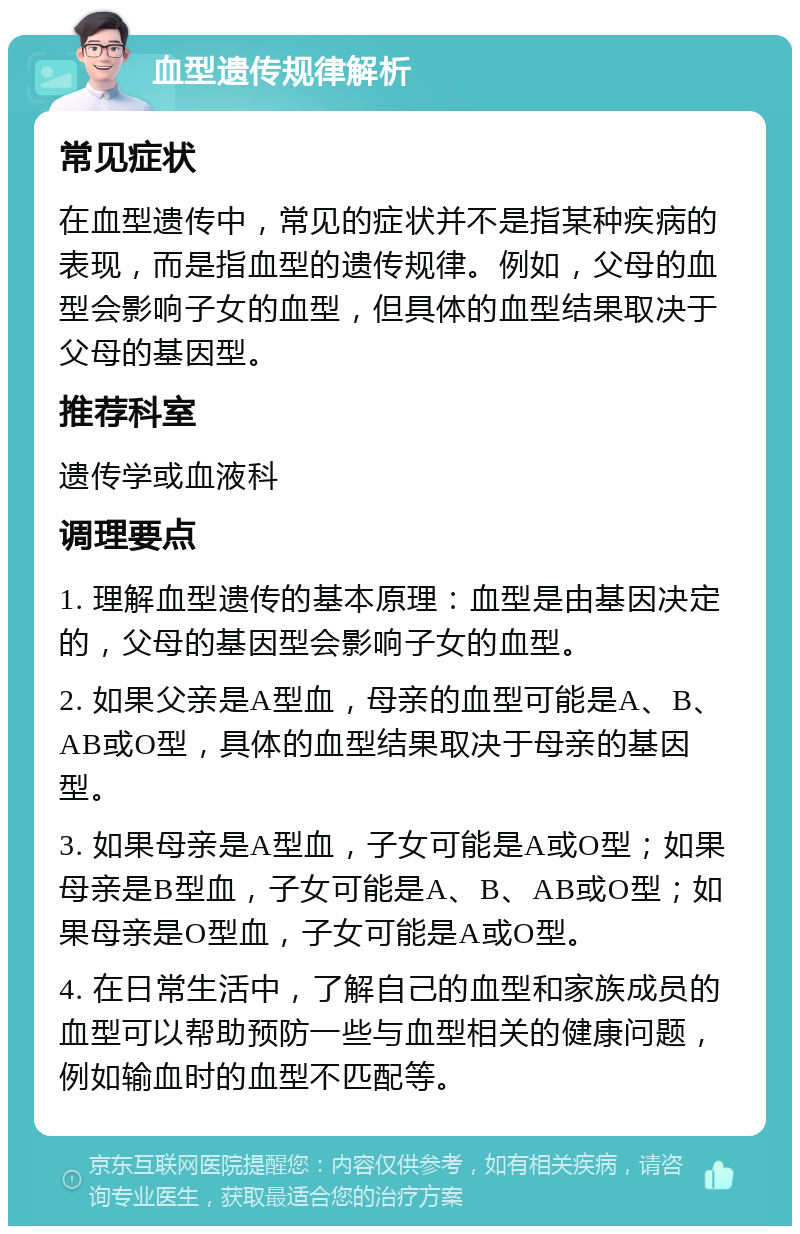 血型遗传规律解析 常见症状 在血型遗传中，常见的症状并不是指某种疾病的表现，而是指血型的遗传规律。例如，父母的血型会影响子女的血型，但具体的血型结果取决于父母的基因型。 推荐科室 遗传学或血液科 调理要点 1. 理解血型遗传的基本原理：血型是由基因决定的，父母的基因型会影响子女的血型。 2. 如果父亲是A型血，母亲的血型可能是A、B、AB或O型，具体的血型结果取决于母亲的基因型。 3. 如果母亲是A型血，子女可能是A或O型；如果母亲是B型血，子女可能是A、B、AB或O型；如果母亲是O型血，子女可能是A或O型。 4. 在日常生活中，了解自己的血型和家族成员的血型可以帮助预防一些与血型相关的健康问题，例如输血时的血型不匹配等。