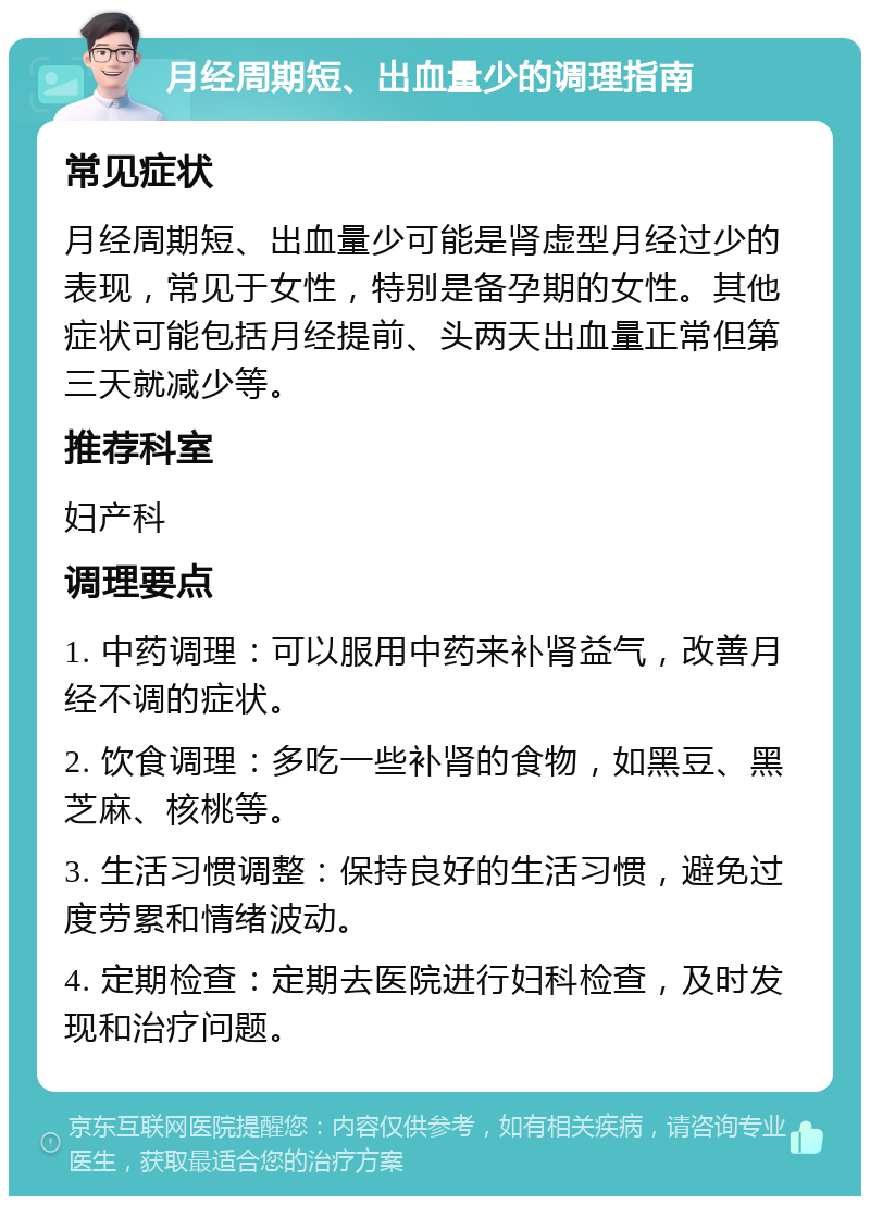 月经周期短、出血量少的调理指南 常见症状 月经周期短、出血量少可能是肾虚型月经过少的表现，常见于女性，特别是备孕期的女性。其他症状可能包括月经提前、头两天出血量正常但第三天就减少等。 推荐科室 妇产科 调理要点 1. 中药调理：可以服用中药来补肾益气，改善月经不调的症状。 2. 饮食调理：多吃一些补肾的食物，如黑豆、黑芝麻、核桃等。 3. 生活习惯调整：保持良好的生活习惯，避免过度劳累和情绪波动。 4. 定期检查：定期去医院进行妇科检查，及时发现和治疗问题。