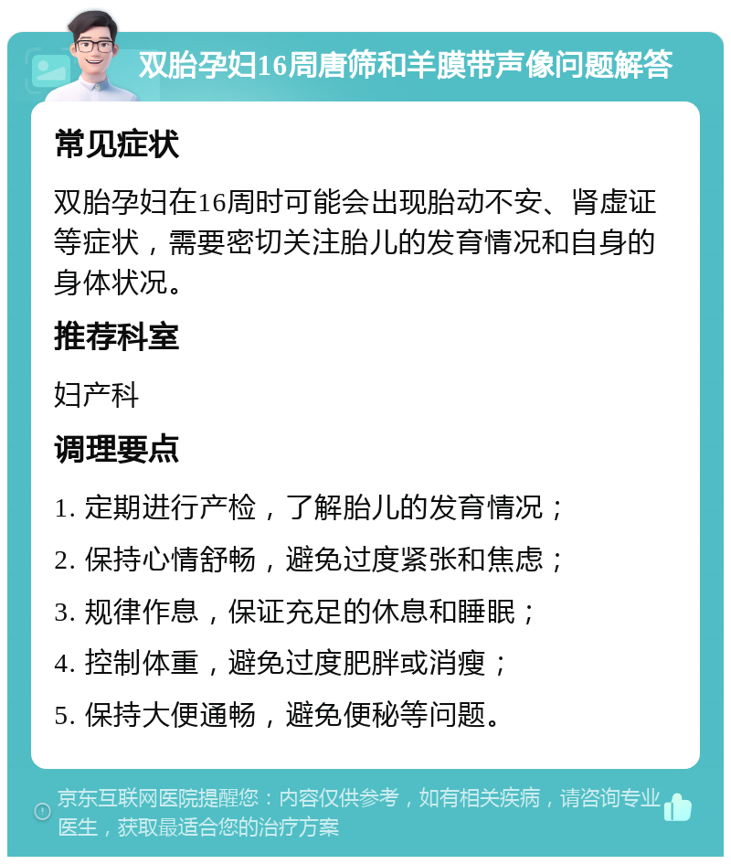 双胎孕妇16周唐筛和羊膜带声像问题解答 常见症状 双胎孕妇在16周时可能会出现胎动不安、肾虚证等症状，需要密切关注胎儿的发育情况和自身的身体状况。 推荐科室 妇产科 调理要点 1. 定期进行产检，了解胎儿的发育情况； 2. 保持心情舒畅，避免过度紧张和焦虑； 3. 规律作息，保证充足的休息和睡眠； 4. 控制体重，避免过度肥胖或消瘦； 5. 保持大便通畅，避免便秘等问题。