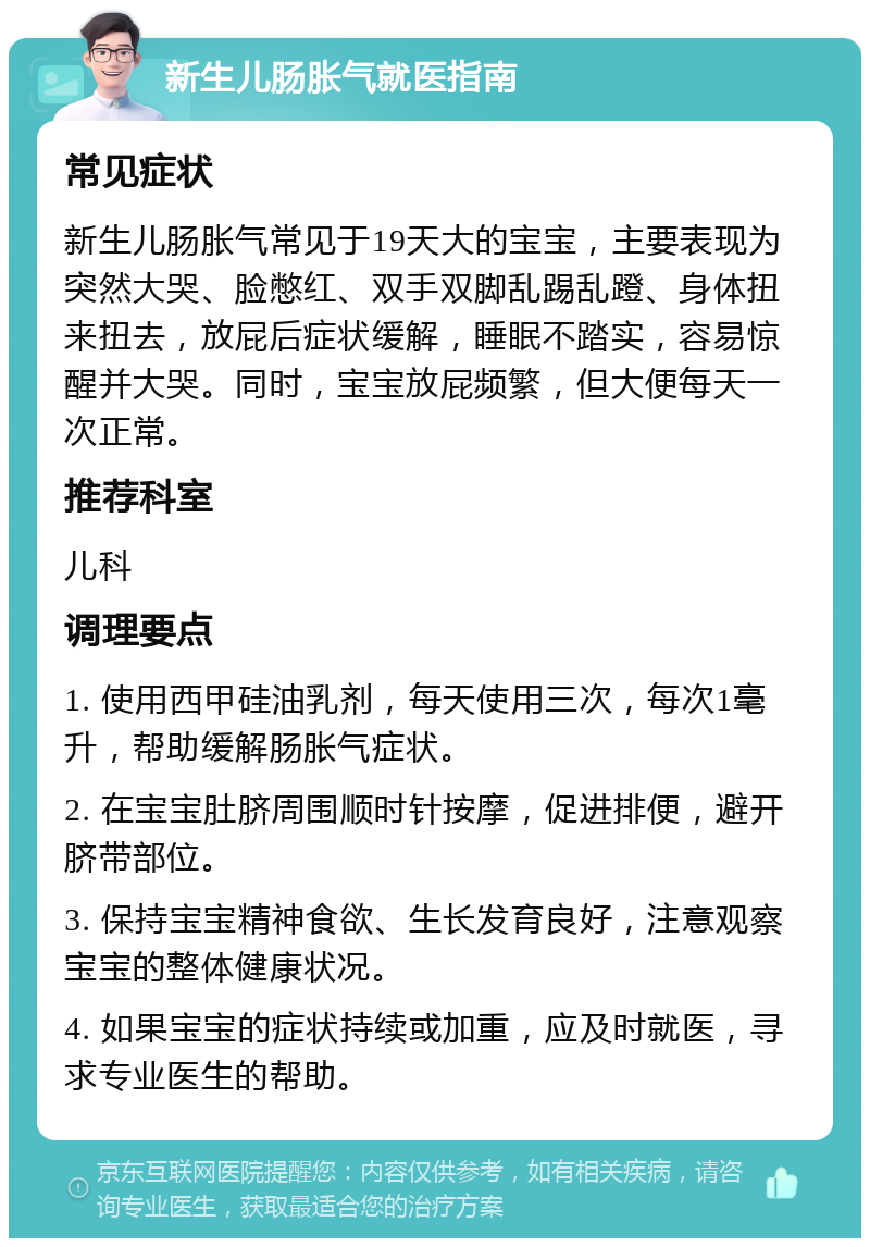 新生儿肠胀气就医指南 常见症状 新生儿肠胀气常见于19天大的宝宝，主要表现为突然大哭、脸憋红、双手双脚乱踢乱蹬、身体扭来扭去，放屁后症状缓解，睡眠不踏实，容易惊醒并大哭。同时，宝宝放屁频繁，但大便每天一次正常。 推荐科室 儿科 调理要点 1. 使用西甲硅油乳剂，每天使用三次，每次1毫升，帮助缓解肠胀气症状。 2. 在宝宝肚脐周围顺时针按摩，促进排便，避开脐带部位。 3. 保持宝宝精神食欲、生长发育良好，注意观察宝宝的整体健康状况。 4. 如果宝宝的症状持续或加重，应及时就医，寻求专业医生的帮助。