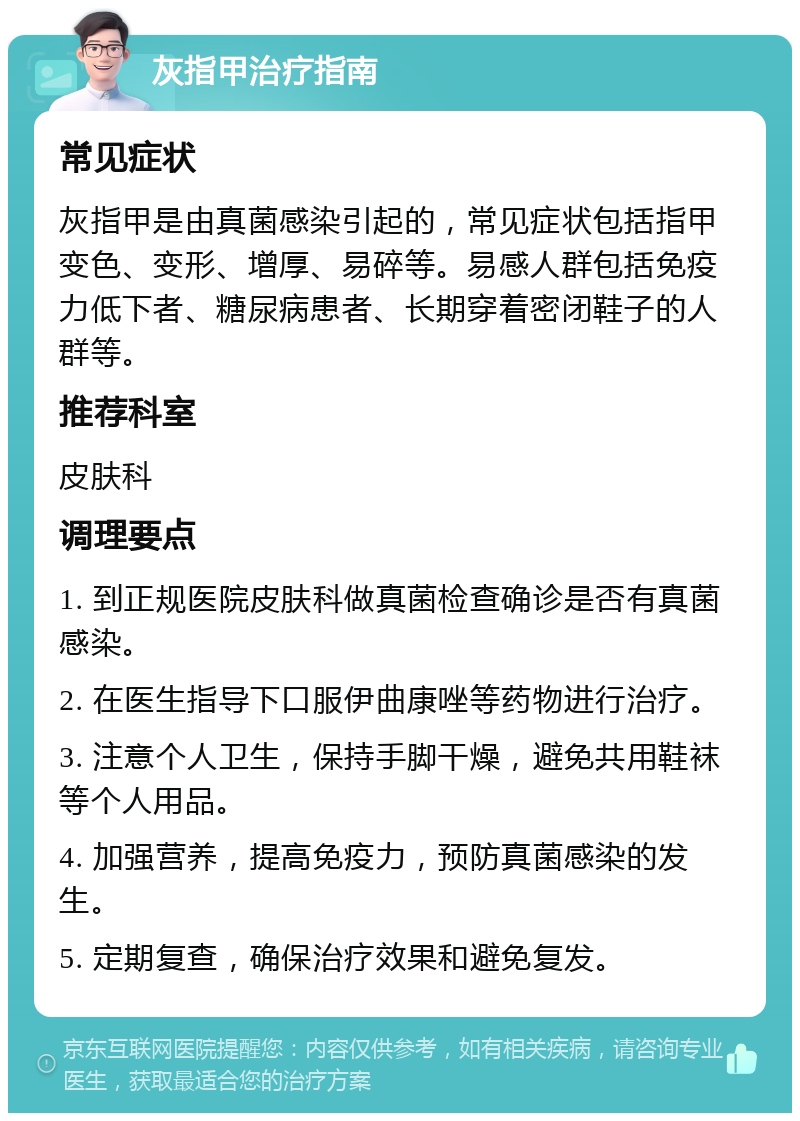 灰指甲治疗指南 常见症状 灰指甲是由真菌感染引起的，常见症状包括指甲变色、变形、增厚、易碎等。易感人群包括免疫力低下者、糖尿病患者、长期穿着密闭鞋子的人群等。 推荐科室 皮肤科 调理要点 1. 到正规医院皮肤科做真菌检查确诊是否有真菌感染。 2. 在医生指导下口服伊曲康唑等药物进行治疗。 3. 注意个人卫生，保持手脚干燥，避免共用鞋袜等个人用品。 4. 加强营养，提高免疫力，预防真菌感染的发生。 5. 定期复查，确保治疗效果和避免复发。