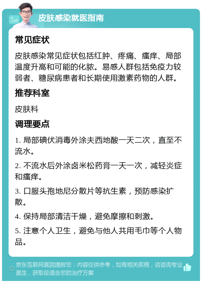 皮肤感染就医指南 常见症状 皮肤感染常见症状包括红肿、疼痛、瘙痒、局部温度升高和可能的化脓。易感人群包括免疫力较弱者、糖尿病患者和长期使用激素药物的人群。 推荐科室 皮肤科 调理要点 1. 局部碘伏消毒外涂夫西地酸一天二次，直至不流水。 2. 不流水后外涂卤米松药膏一天一次，减轻炎症和瘙痒。 3. 口服头孢地尼分散片等抗生素，预防感染扩散。 4. 保持局部清洁干燥，避免摩擦和刺激。 5. 注意个人卫生，避免与他人共用毛巾等个人物品。