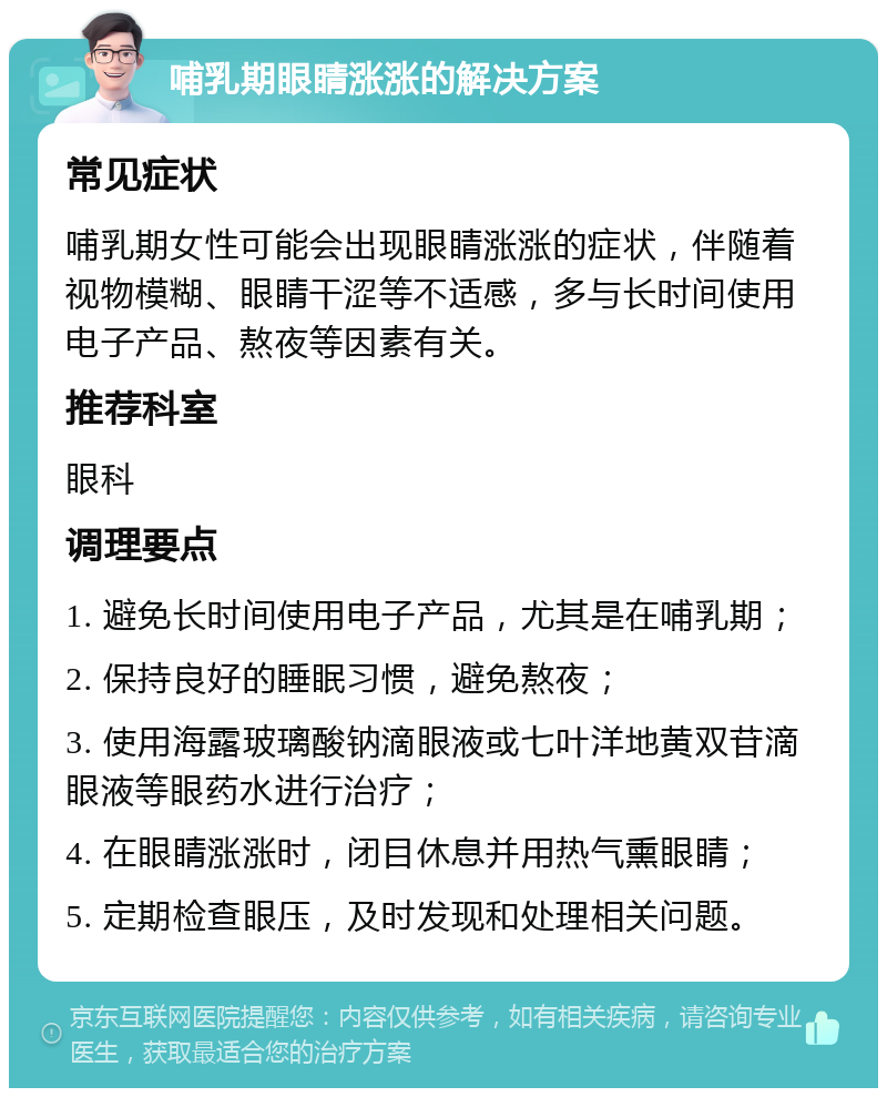 哺乳期眼睛涨涨的解决方案 常见症状 哺乳期女性可能会出现眼睛涨涨的症状，伴随着视物模糊、眼睛干涩等不适感，多与长时间使用电子产品、熬夜等因素有关。 推荐科室 眼科 调理要点 1. 避免长时间使用电子产品，尤其是在哺乳期； 2. 保持良好的睡眠习惯，避免熬夜； 3. 使用海露玻璃酸钠滴眼液或七叶洋地黄双苷滴眼液等眼药水进行治疗； 4. 在眼睛涨涨时，闭目休息并用热气熏眼睛； 5. 定期检查眼压，及时发现和处理相关问题。