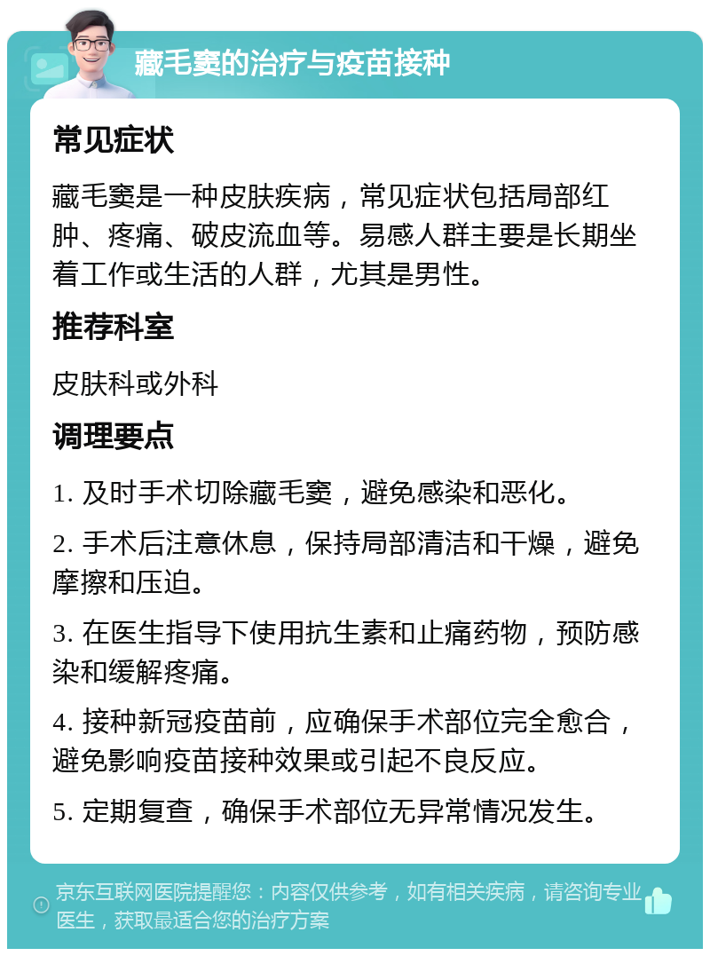 藏毛窦的治疗与疫苗接种 常见症状 藏毛窦是一种皮肤疾病，常见症状包括局部红肿、疼痛、破皮流血等。易感人群主要是长期坐着工作或生活的人群，尤其是男性。 推荐科室 皮肤科或外科 调理要点 1. 及时手术切除藏毛窦，避免感染和恶化。 2. 手术后注意休息，保持局部清洁和干燥，避免摩擦和压迫。 3. 在医生指导下使用抗生素和止痛药物，预防感染和缓解疼痛。 4. 接种新冠疫苗前，应确保手术部位完全愈合，避免影响疫苗接种效果或引起不良反应。 5. 定期复查，确保手术部位无异常情况发生。