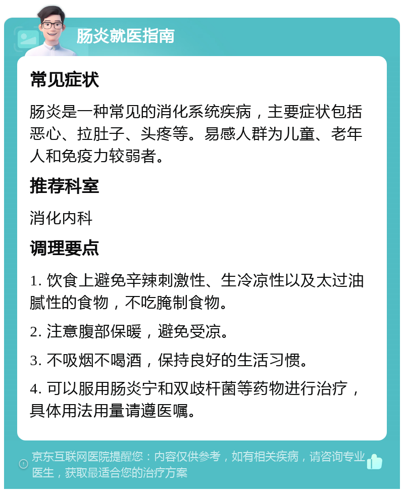 肠炎就医指南 常见症状 肠炎是一种常见的消化系统疾病，主要症状包括恶心、拉肚子、头疼等。易感人群为儿童、老年人和免疫力较弱者。 推荐科室 消化内科 调理要点 1. 饮食上避免辛辣刺激性、生冷凉性以及太过油腻性的食物，不吃腌制食物。 2. 注意腹部保暖，避免受凉。 3. 不吸烟不喝酒，保持良好的生活习惯。 4. 可以服用肠炎宁和双歧杆菌等药物进行治疗，具体用法用量请遵医嘱。