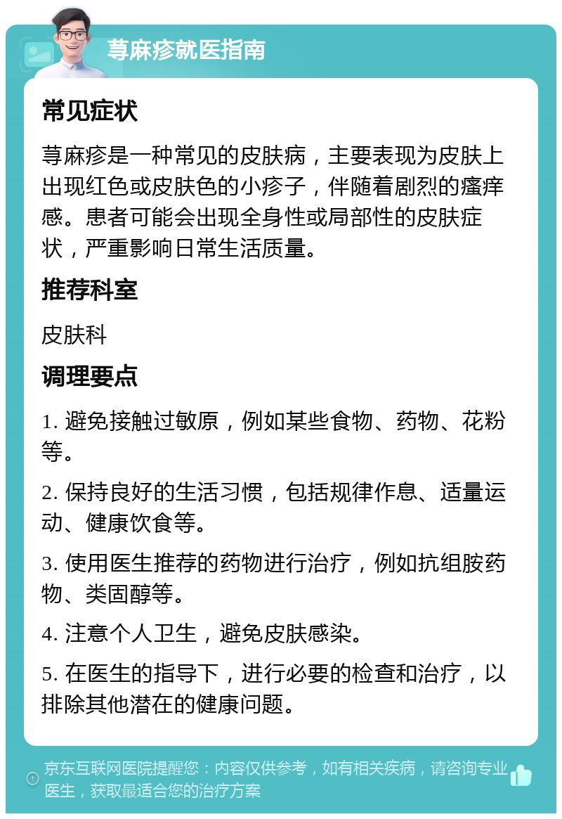 荨麻疹就医指南 常见症状 荨麻疹是一种常见的皮肤病，主要表现为皮肤上出现红色或皮肤色的小疹子，伴随着剧烈的瘙痒感。患者可能会出现全身性或局部性的皮肤症状，严重影响日常生活质量。 推荐科室 皮肤科 调理要点 1. 避免接触过敏原，例如某些食物、药物、花粉等。 2. 保持良好的生活习惯，包括规律作息、适量运动、健康饮食等。 3. 使用医生推荐的药物进行治疗，例如抗组胺药物、类固醇等。 4. 注意个人卫生，避免皮肤感染。 5. 在医生的指导下，进行必要的检查和治疗，以排除其他潜在的健康问题。