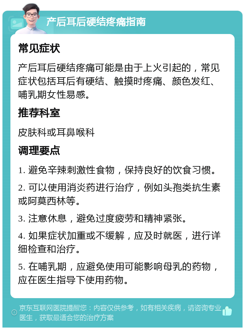 产后耳后硬结疼痛指南 常见症状 产后耳后硬结疼痛可能是由于上火引起的，常见症状包括耳后有硬结、触摸时疼痛、颜色发红、哺乳期女性易感。 推荐科室 皮肤科或耳鼻喉科 调理要点 1. 避免辛辣刺激性食物，保持良好的饮食习惯。 2. 可以使用消炎药进行治疗，例如头孢类抗生素或阿莫西林等。 3. 注意休息，避免过度疲劳和精神紧张。 4. 如果症状加重或不缓解，应及时就医，进行详细检查和治疗。 5. 在哺乳期，应避免使用可能影响母乳的药物，应在医生指导下使用药物。