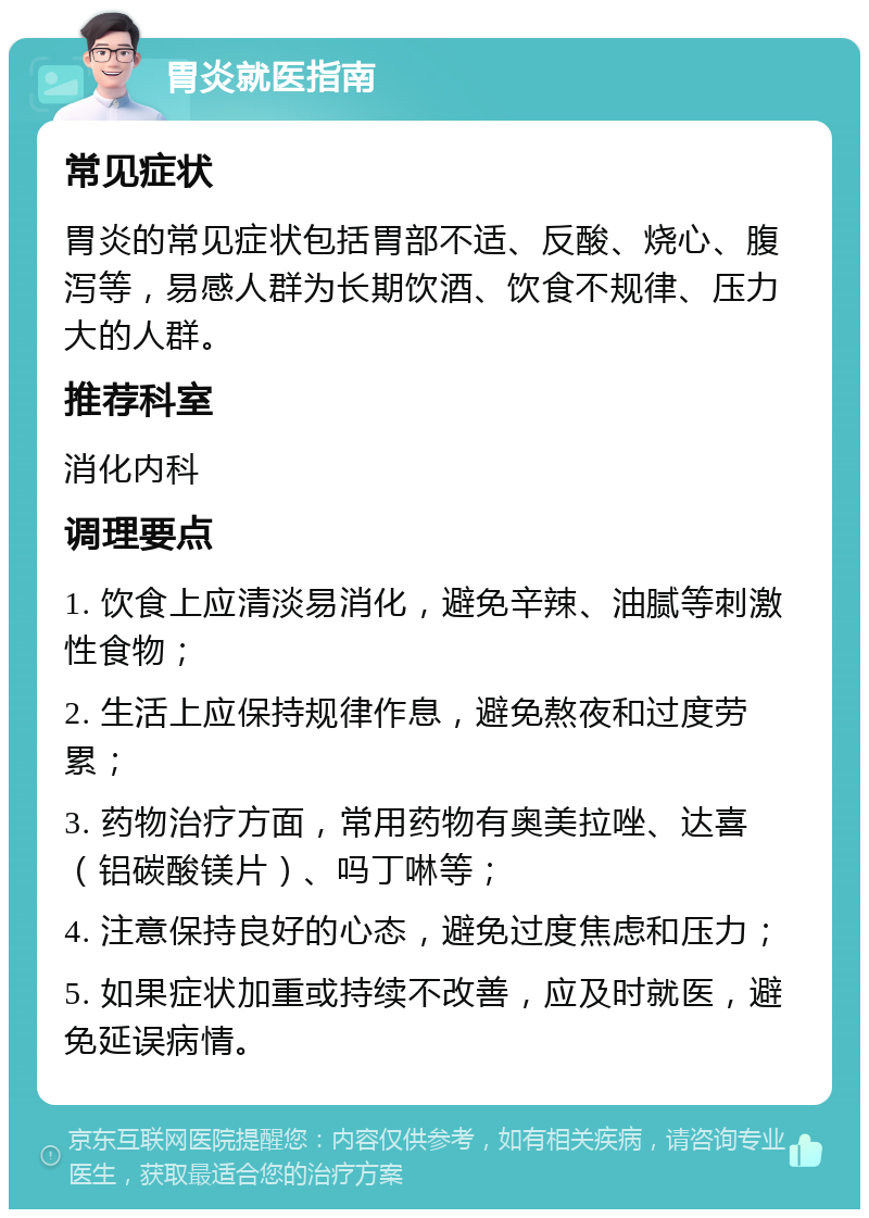 胃炎就医指南 常见症状 胃炎的常见症状包括胃部不适、反酸、烧心、腹泻等，易感人群为长期饮酒、饮食不规律、压力大的人群。 推荐科室 消化内科 调理要点 1. 饮食上应清淡易消化，避免辛辣、油腻等刺激性食物； 2. 生活上应保持规律作息，避免熬夜和过度劳累； 3. 药物治疗方面，常用药物有奥美拉唑、达喜（铝碳酸镁片）、吗丁啉等； 4. 注意保持良好的心态，避免过度焦虑和压力； 5. 如果症状加重或持续不改善，应及时就医，避免延误病情。