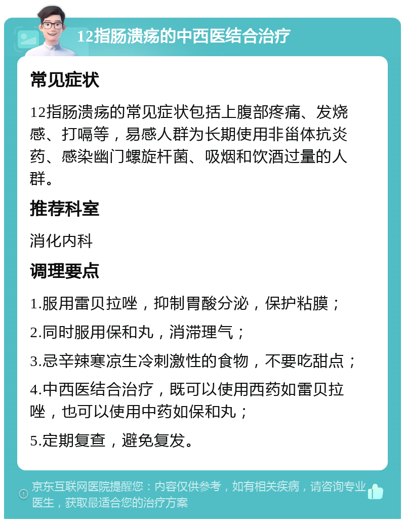 12指肠溃疡的中西医结合治疗 常见症状 12指肠溃疡的常见症状包括上腹部疼痛、发烧感、打嗝等，易感人群为长期使用非甾体抗炎药、感染幽门螺旋杆菌、吸烟和饮酒过量的人群。 推荐科室 消化内科 调理要点 1.服用雷贝拉唑，抑制胃酸分泌，保护粘膜； 2.同时服用保和丸，消滞理气； 3.忌辛辣寒凉生冷刺激性的食物，不要吃甜点； 4.中西医结合治疗，既可以使用西药如雷贝拉唑，也可以使用中药如保和丸； 5.定期复查，避免复发。