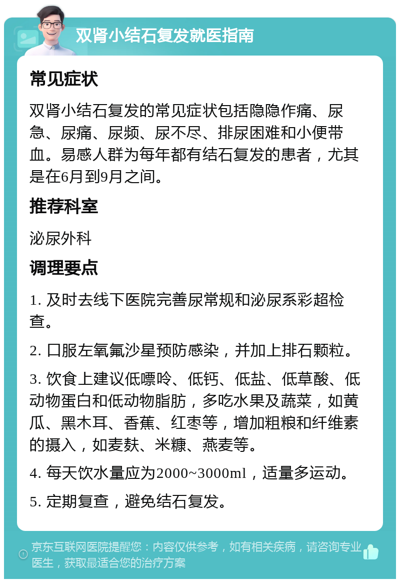 双肾小结石复发就医指南 常见症状 双肾小结石复发的常见症状包括隐隐作痛、尿急、尿痛、尿频、尿不尽、排尿困难和小便带血。易感人群为每年都有结石复发的患者，尤其是在6月到9月之间。 推荐科室 泌尿外科 调理要点 1. 及时去线下医院完善尿常规和泌尿系彩超检查。 2. 口服左氧氟沙星预防感染，并加上排石颗粒。 3. 饮食上建议低嘌呤、低钙、低盐、低草酸、低动物蛋白和低动物脂肪，多吃水果及蔬菜，如黄瓜、黑木耳、香蕉、红枣等，增加粗粮和纤维素的摄入，如麦麸、米糠、燕麦等。 4. 每天饮水量应为2000~3000ml，适量多运动。 5. 定期复查，避免结石复发。