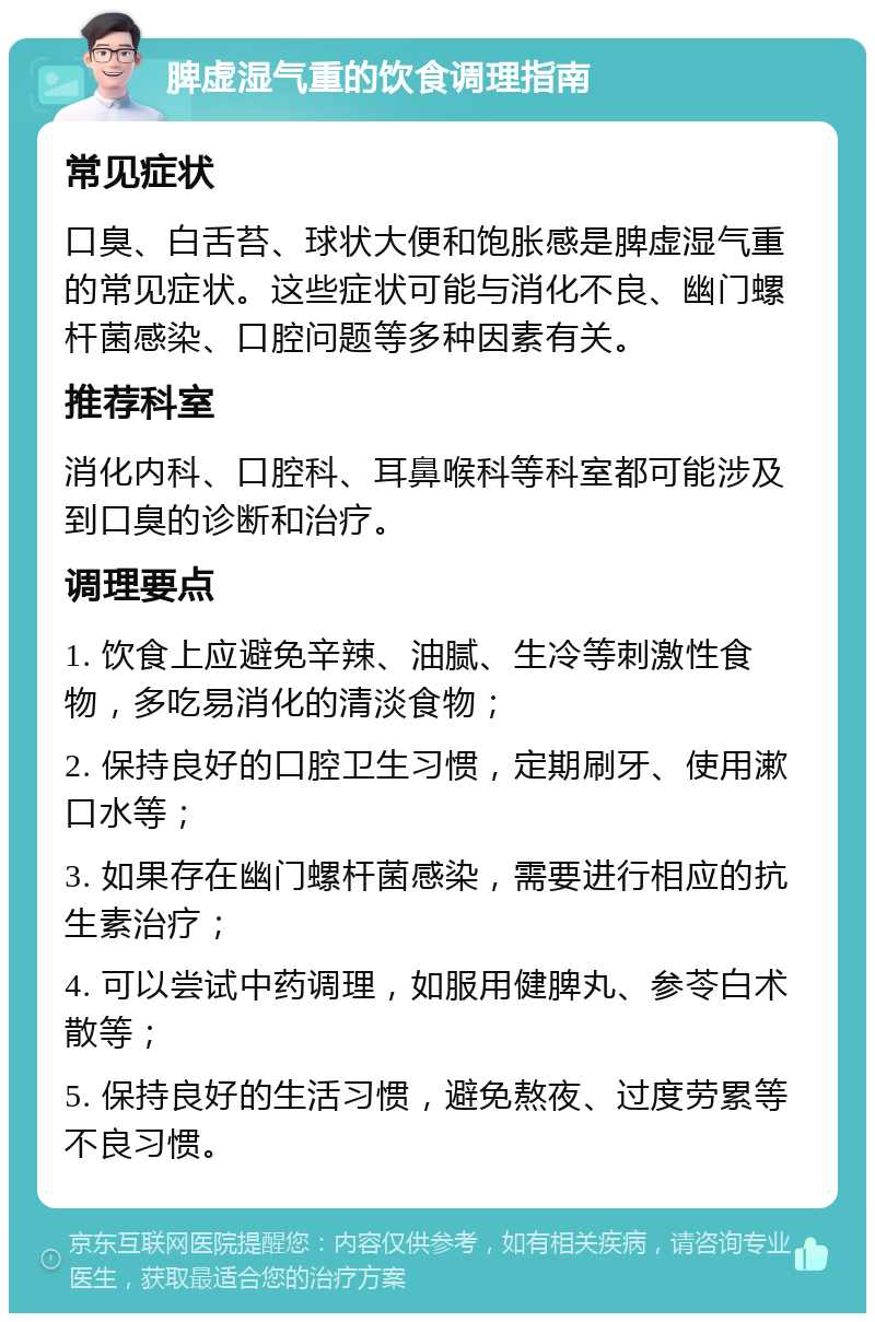 脾虚湿气重的饮食调理指南 常见症状 口臭、白舌苔、球状大便和饱胀感是脾虚湿气重的常见症状。这些症状可能与消化不良、幽门螺杆菌感染、口腔问题等多种因素有关。 推荐科室 消化内科、口腔科、耳鼻喉科等科室都可能涉及到口臭的诊断和治疗。 调理要点 1. 饮食上应避免辛辣、油腻、生冷等刺激性食物，多吃易消化的清淡食物； 2. 保持良好的口腔卫生习惯，定期刷牙、使用漱口水等； 3. 如果存在幽门螺杆菌感染，需要进行相应的抗生素治疗； 4. 可以尝试中药调理，如服用健脾丸、参苓白术散等； 5. 保持良好的生活习惯，避免熬夜、过度劳累等不良习惯。