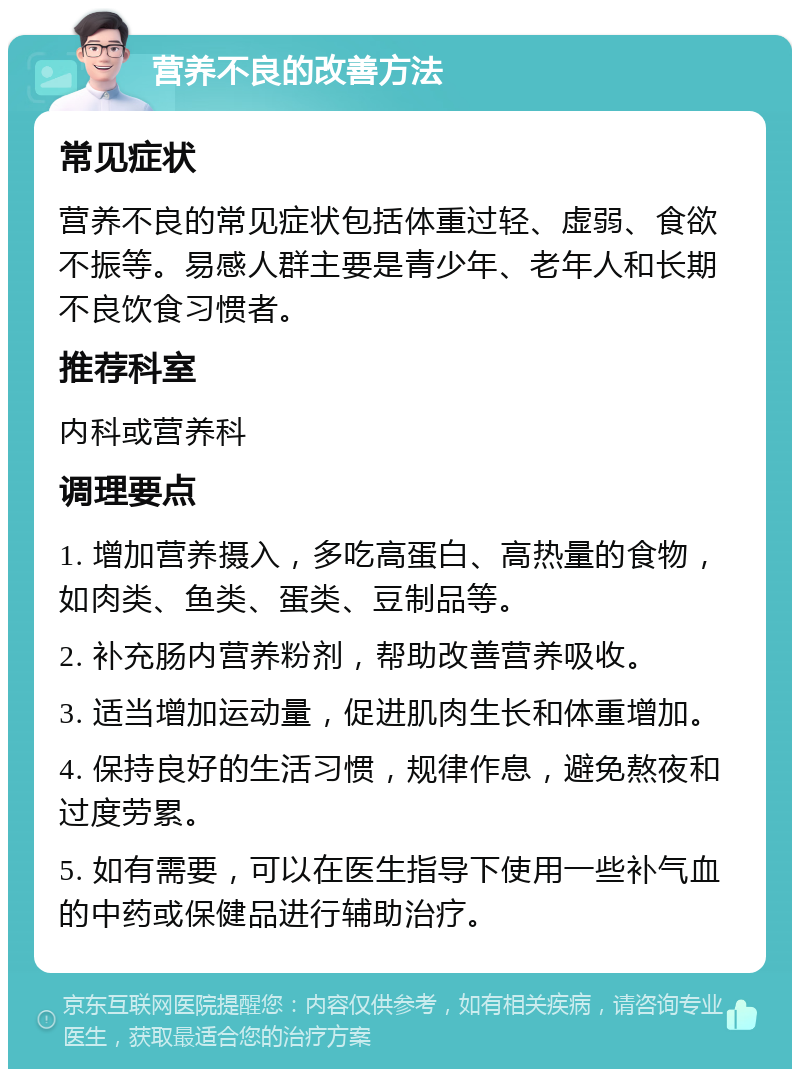 营养不良的改善方法 常见症状 营养不良的常见症状包括体重过轻、虚弱、食欲不振等。易感人群主要是青少年、老年人和长期不良饮食习惯者。 推荐科室 内科或营养科 调理要点 1. 增加营养摄入，多吃高蛋白、高热量的食物，如肉类、鱼类、蛋类、豆制品等。 2. 补充肠内营养粉剂，帮助改善营养吸收。 3. 适当增加运动量，促进肌肉生长和体重增加。 4. 保持良好的生活习惯，规律作息，避免熬夜和过度劳累。 5. 如有需要，可以在医生指导下使用一些补气血的中药或保健品进行辅助治疗。