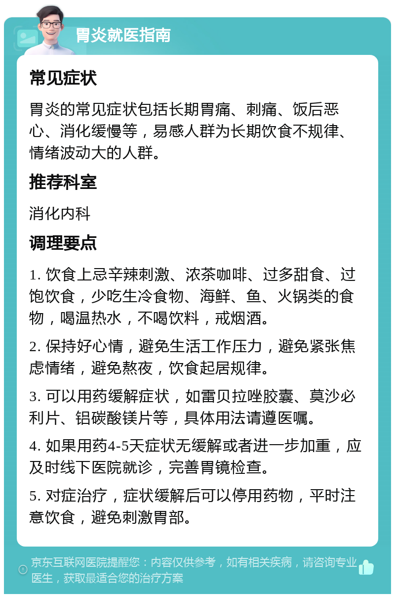 胃炎就医指南 常见症状 胃炎的常见症状包括长期胃痛、刺痛、饭后恶心、消化缓慢等，易感人群为长期饮食不规律、情绪波动大的人群。 推荐科室 消化内科 调理要点 1. 饮食上忌辛辣刺激、浓茶咖啡、过多甜食、过饱饮食，少吃生冷食物、海鲜、鱼、火锅类的食物，喝温热水，不喝饮料，戒烟酒。 2. 保持好心情，避免生活工作压力，避免紧张焦虑情绪，避免熬夜，饮食起居规律。 3. 可以用药缓解症状，如雷贝拉唑胶囊、莫沙必利片、铝碳酸镁片等，具体用法请遵医嘱。 4. 如果用药4-5天症状无缓解或者进一步加重，应及时线下医院就诊，完善胃镜检查。 5. 对症治疗，症状缓解后可以停用药物，平时注意饮食，避免刺激胃部。