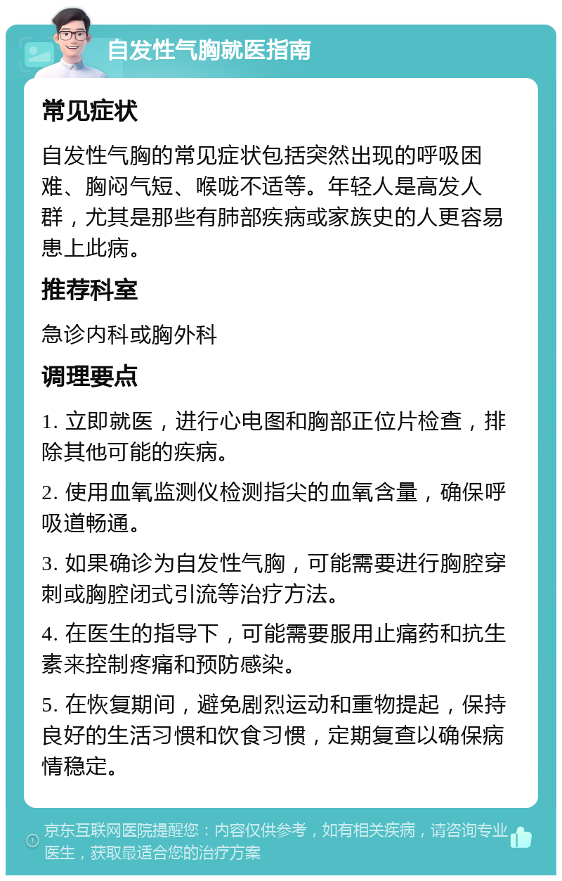 自发性气胸就医指南 常见症状 自发性气胸的常见症状包括突然出现的呼吸困难、胸闷气短、喉咙不适等。年轻人是高发人群，尤其是那些有肺部疾病或家族史的人更容易患上此病。 推荐科室 急诊内科或胸外科 调理要点 1. 立即就医，进行心电图和胸部正位片检查，排除其他可能的疾病。 2. 使用血氧监测仪检测指尖的血氧含量，确保呼吸道畅通。 3. 如果确诊为自发性气胸，可能需要进行胸腔穿刺或胸腔闭式引流等治疗方法。 4. 在医生的指导下，可能需要服用止痛药和抗生素来控制疼痛和预防感染。 5. 在恢复期间，避免剧烈运动和重物提起，保持良好的生活习惯和饮食习惯，定期复查以确保病情稳定。