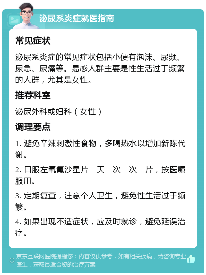 泌尿系炎症就医指南 常见症状 泌尿系炎症的常见症状包括小便有泡沫、尿频、尿急、尿痛等。易感人群主要是性生活过于频繁的人群，尤其是女性。 推荐科室 泌尿外科或妇科（女性） 调理要点 1. 避免辛辣刺激性食物，多喝热水以增加新陈代谢。 2. 口服左氧氟沙星片一天一次一次一片，按医嘱服用。 3. 定期复查，注意个人卫生，避免性生活过于频繁。 4. 如果出现不适症状，应及时就诊，避免延误治疗。