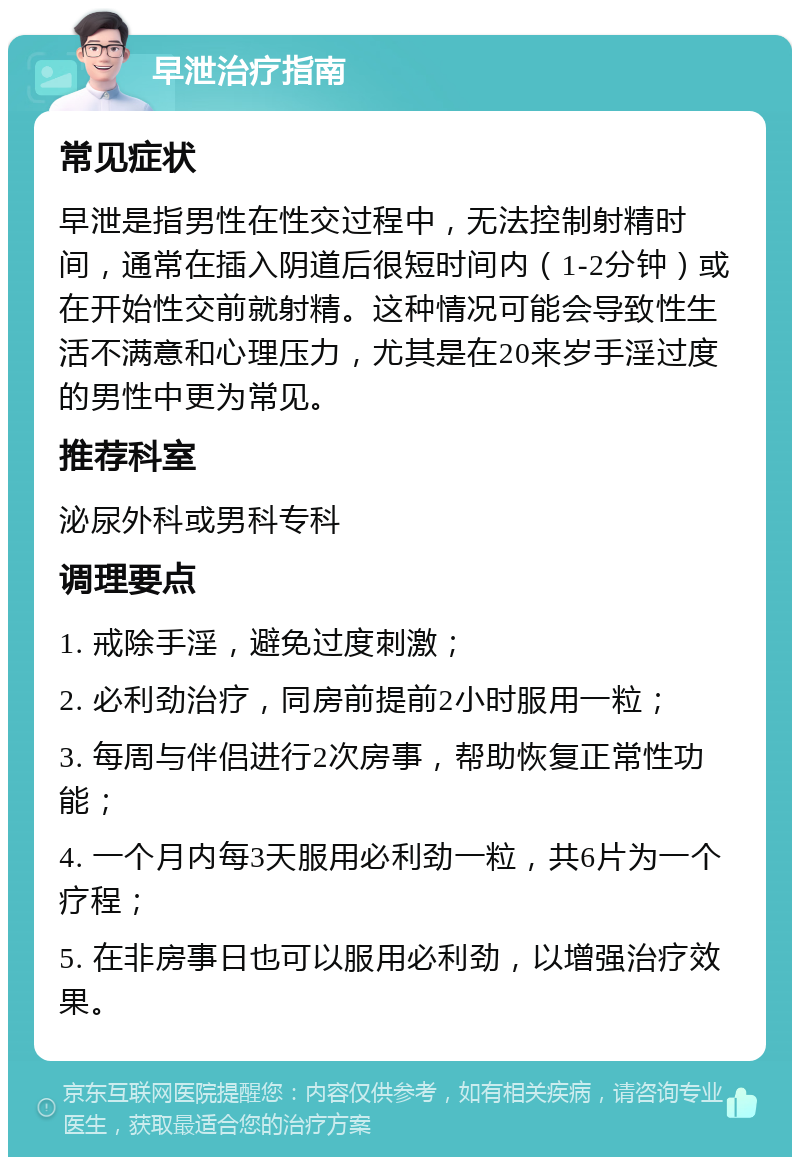 早泄治疗指南 常见症状 早泄是指男性在性交过程中，无法控制射精时间，通常在插入阴道后很短时间内（1-2分钟）或在开始性交前就射精。这种情况可能会导致性生活不满意和心理压力，尤其是在20来岁手淫过度的男性中更为常见。 推荐科室 泌尿外科或男科专科 调理要点 1. 戒除手淫，避免过度刺激； 2. 必利劲治疗，同房前提前2小时服用一粒； 3. 每周与伴侣进行2次房事，帮助恢复正常性功能； 4. 一个月内每3天服用必利劲一粒，共6片为一个疗程； 5. 在非房事日也可以服用必利劲，以增强治疗效果。