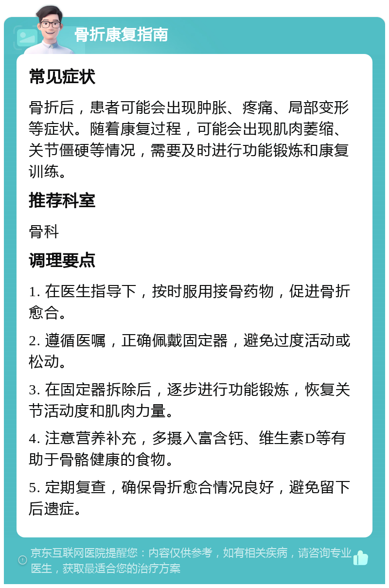 骨折康复指南 常见症状 骨折后，患者可能会出现肿胀、疼痛、局部变形等症状。随着康复过程，可能会出现肌肉萎缩、关节僵硬等情况，需要及时进行功能锻炼和康复训练。 推荐科室 骨科 调理要点 1. 在医生指导下，按时服用接骨药物，促进骨折愈合。 2. 遵循医嘱，正确佩戴固定器，避免过度活动或松动。 3. 在固定器拆除后，逐步进行功能锻炼，恢复关节活动度和肌肉力量。 4. 注意营养补充，多摄入富含钙、维生素D等有助于骨骼健康的食物。 5. 定期复查，确保骨折愈合情况良好，避免留下后遗症。