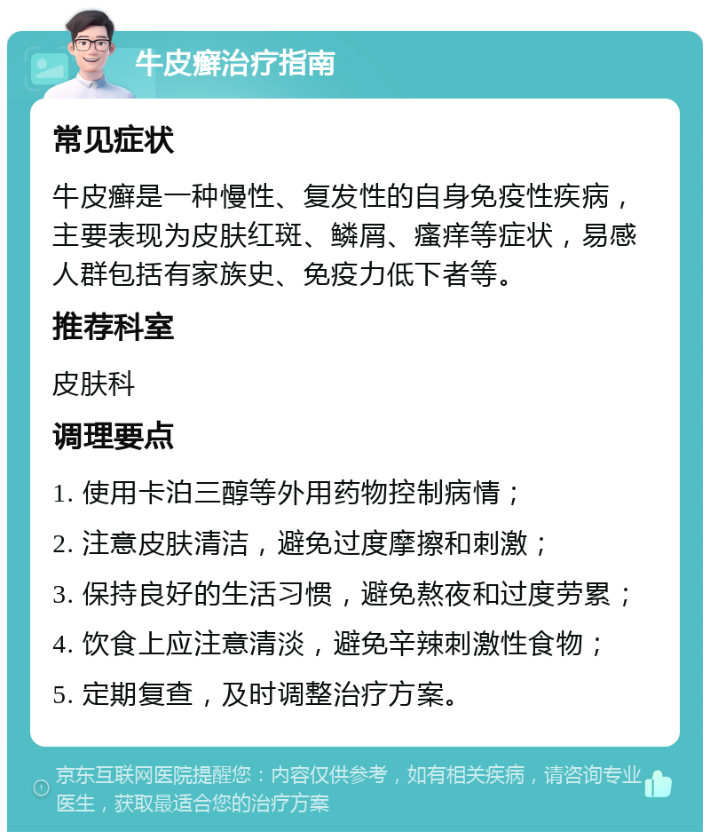 牛皮癣治疗指南 常见症状 牛皮癣是一种慢性、复发性的自身免疫性疾病，主要表现为皮肤红斑、鳞屑、瘙痒等症状，易感人群包括有家族史、免疫力低下者等。 推荐科室 皮肤科 调理要点 1. 使用卡泊三醇等外用药物控制病情； 2. 注意皮肤清洁，避免过度摩擦和刺激； 3. 保持良好的生活习惯，避免熬夜和过度劳累； 4. 饮食上应注意清淡，避免辛辣刺激性食物； 5. 定期复查，及时调整治疗方案。