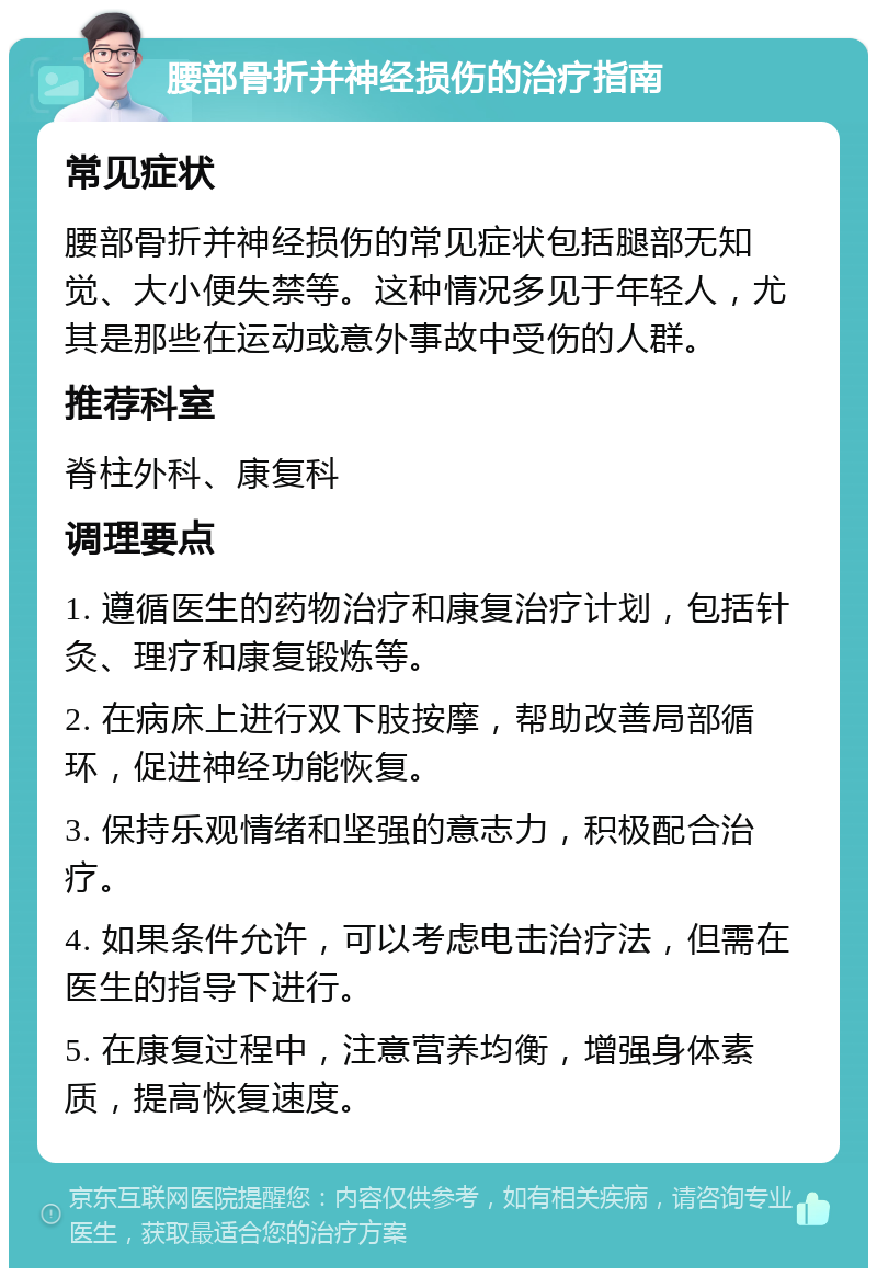 腰部骨折并神经损伤的治疗指南 常见症状 腰部骨折并神经损伤的常见症状包括腿部无知觉、大小便失禁等。这种情况多见于年轻人，尤其是那些在运动或意外事故中受伤的人群。 推荐科室 脊柱外科、康复科 调理要点 1. 遵循医生的药物治疗和康复治疗计划，包括针灸、理疗和康复锻炼等。 2. 在病床上进行双下肢按摩，帮助改善局部循环，促进神经功能恢复。 3. 保持乐观情绪和坚强的意志力，积极配合治疗。 4. 如果条件允许，可以考虑电击治疗法，但需在医生的指导下进行。 5. 在康复过程中，注意营养均衡，增强身体素质，提高恢复速度。