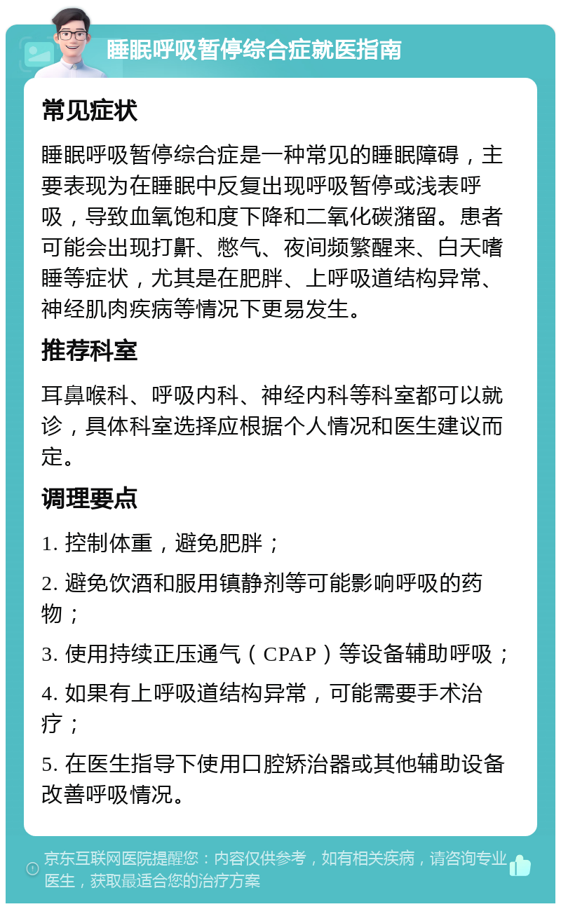 睡眠呼吸暂停综合症就医指南 常见症状 睡眠呼吸暂停综合症是一种常见的睡眠障碍，主要表现为在睡眠中反复出现呼吸暂停或浅表呼吸，导致血氧饱和度下降和二氧化碳潴留。患者可能会出现打鼾、憋气、夜间频繁醒来、白天嗜睡等症状，尤其是在肥胖、上呼吸道结构异常、神经肌肉疾病等情况下更易发生。 推荐科室 耳鼻喉科、呼吸内科、神经内科等科室都可以就诊，具体科室选择应根据个人情况和医生建议而定。 调理要点 1. 控制体重，避免肥胖； 2. 避免饮酒和服用镇静剂等可能影响呼吸的药物； 3. 使用持续正压通气（CPAP）等设备辅助呼吸； 4. 如果有上呼吸道结构异常，可能需要手术治疗； 5. 在医生指导下使用口腔矫治器或其他辅助设备改善呼吸情况。