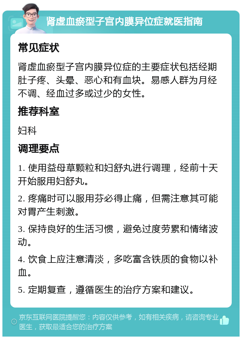 肾虚血瘀型子宫内膜异位症就医指南 常见症状 肾虚血瘀型子宫内膜异位症的主要症状包括经期肚子疼、头晕、恶心和有血块。易感人群为月经不调、经血过多或过少的女性。 推荐科室 妇科 调理要点 1. 使用益母草颗粒和妇舒丸进行调理，经前十天开始服用妇舒丸。 2. 疼痛时可以服用芬必得止痛，但需注意其可能对胃产生刺激。 3. 保持良好的生活习惯，避免过度劳累和情绪波动。 4. 饮食上应注意清淡，多吃富含铁质的食物以补血。 5. 定期复查，遵循医生的治疗方案和建议。