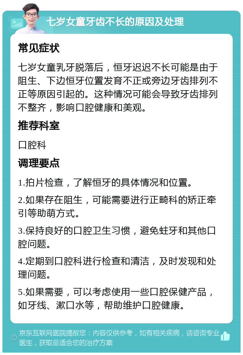 七岁女童牙齿不长的原因及处理 常见症状 七岁女童乳牙脱落后，恒牙迟迟不长可能是由于阻生、下边恒牙位置发育不正或旁边牙齿排列不正等原因引起的。这种情况可能会导致牙齿排列不整齐，影响口腔健康和美观。 推荐科室 口腔科 调理要点 1.拍片检查，了解恒牙的具体情况和位置。 2.如果存在阻生，可能需要进行正畸科的矫正牵引等助萌方式。 3.保持良好的口腔卫生习惯，避免蛀牙和其他口腔问题。 4.定期到口腔科进行检查和清洁，及时发现和处理问题。 5.如果需要，可以考虑使用一些口腔保健产品，如牙线、漱口水等，帮助维护口腔健康。