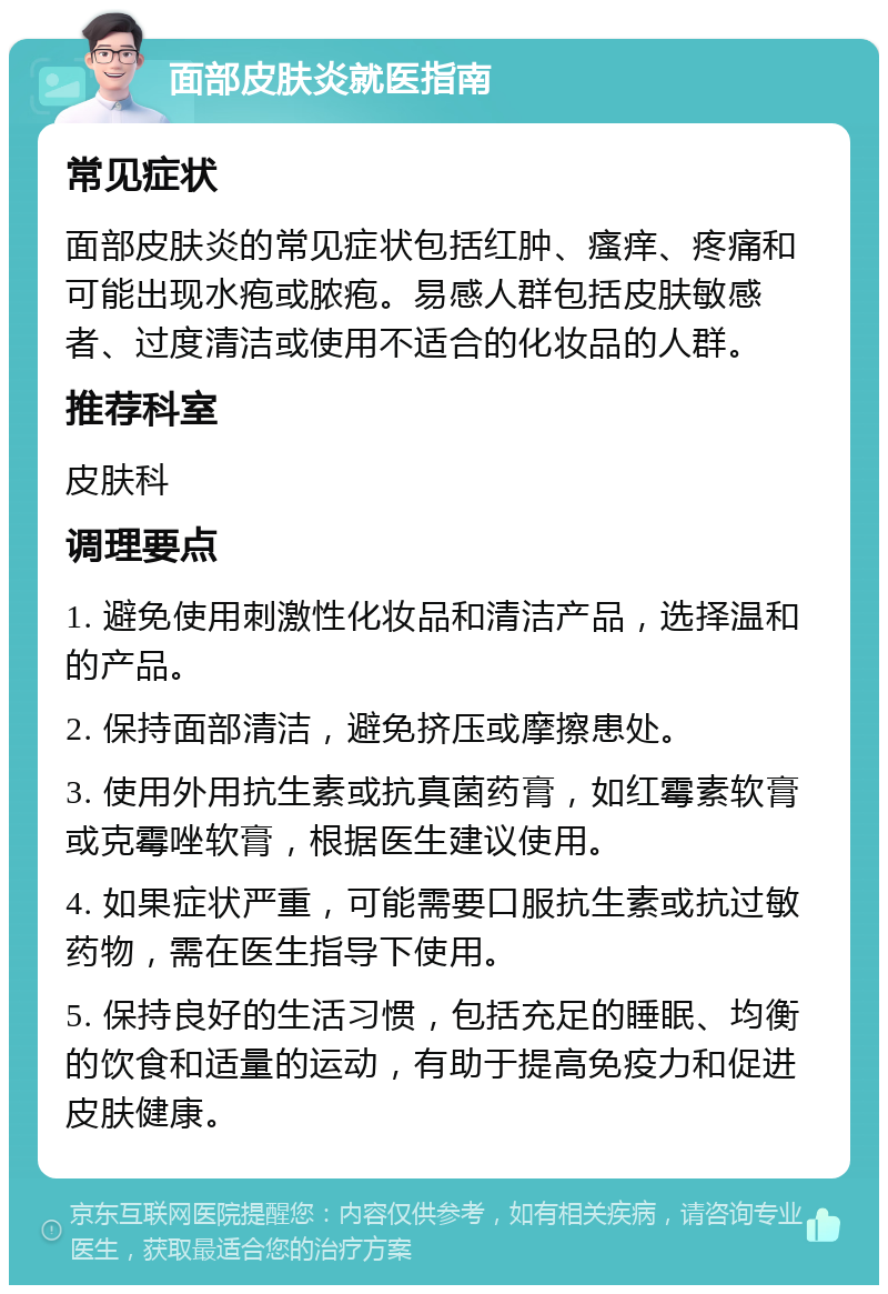 面部皮肤炎就医指南 常见症状 面部皮肤炎的常见症状包括红肿、瘙痒、疼痛和可能出现水疱或脓疱。易感人群包括皮肤敏感者、过度清洁或使用不适合的化妆品的人群。 推荐科室 皮肤科 调理要点 1. 避免使用刺激性化妆品和清洁产品，选择温和的产品。 2. 保持面部清洁，避免挤压或摩擦患处。 3. 使用外用抗生素或抗真菌药膏，如红霉素软膏或克霉唑软膏，根据医生建议使用。 4. 如果症状严重，可能需要口服抗生素或抗过敏药物，需在医生指导下使用。 5. 保持良好的生活习惯，包括充足的睡眠、均衡的饮食和适量的运动，有助于提高免疫力和促进皮肤健康。