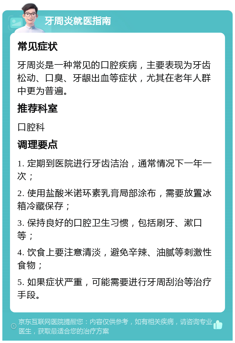 牙周炎就医指南 常见症状 牙周炎是一种常见的口腔疾病，主要表现为牙齿松动、口臭、牙龈出血等症状，尤其在老年人群中更为普遍。 推荐科室 口腔科 调理要点 1. 定期到医院进行牙齿洁治，通常情况下一年一次； 2. 使用盐酸米诺环素乳膏局部涂布，需要放置冰箱冷藏保存； 3. 保持良好的口腔卫生习惯，包括刷牙、漱口等； 4. 饮食上要注意清淡，避免辛辣、油腻等刺激性食物； 5. 如果症状严重，可能需要进行牙周刮治等治疗手段。