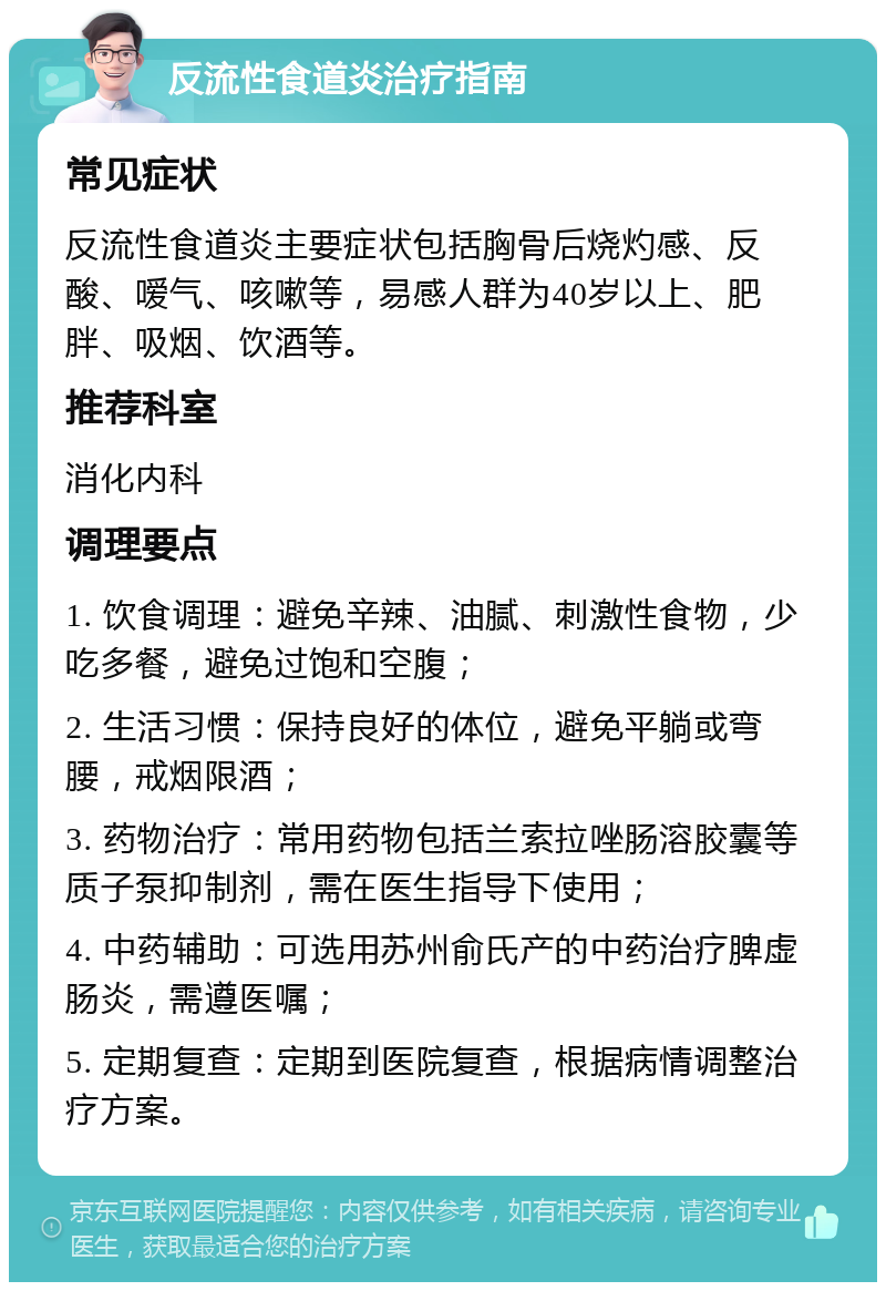 反流性食道炎治疗指南 常见症状 反流性食道炎主要症状包括胸骨后烧灼感、反酸、嗳气、咳嗽等，易感人群为40岁以上、肥胖、吸烟、饮酒等。 推荐科室 消化内科 调理要点 1. 饮食调理：避免辛辣、油腻、刺激性食物，少吃多餐，避免过饱和空腹； 2. 生活习惯：保持良好的体位，避免平躺或弯腰，戒烟限酒； 3. 药物治疗：常用药物包括兰索拉唑肠溶胶囊等质子泵抑制剂，需在医生指导下使用； 4. 中药辅助：可选用苏州俞氏产的中药治疗脾虚肠炎，需遵医嘱； 5. 定期复查：定期到医院复查，根据病情调整治疗方案。