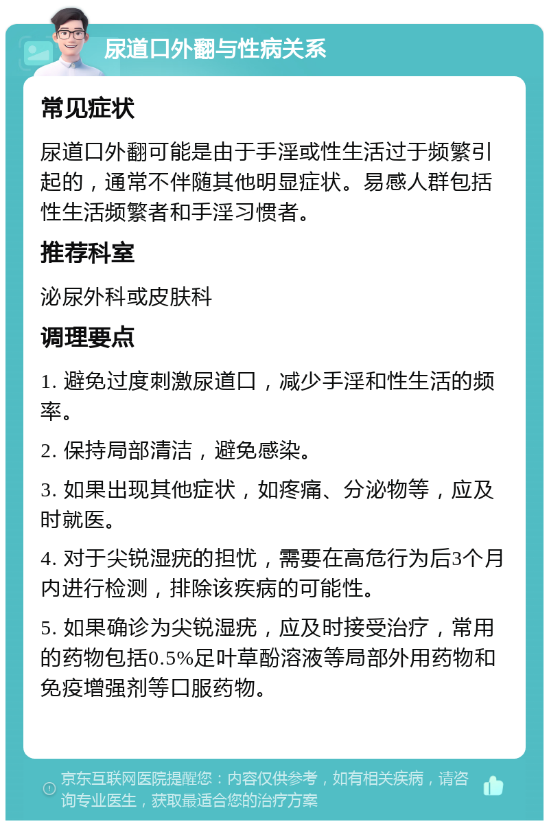 尿道口外翻与性病关系 常见症状 尿道口外翻可能是由于手淫或性生活过于频繁引起的，通常不伴随其他明显症状。易感人群包括性生活频繁者和手淫习惯者。 推荐科室 泌尿外科或皮肤科 调理要点 1. 避免过度刺激尿道口，减少手淫和性生活的频率。 2. 保持局部清洁，避免感染。 3. 如果出现其他症状，如疼痛、分泌物等，应及时就医。 4. 对于尖锐湿疣的担忧，需要在高危行为后3个月内进行检测，排除该疾病的可能性。 5. 如果确诊为尖锐湿疣，应及时接受治疗，常用的药物包括0.5%足叶草酚溶液等局部外用药物和免疫增强剂等口服药物。