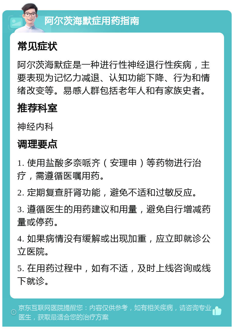 阿尔茨海默症用药指南 常见症状 阿尔茨海默症是一种进行性神经退行性疾病，主要表现为记忆力减退、认知功能下降、行为和情绪改变等。易感人群包括老年人和有家族史者。 推荐科室 神经内科 调理要点 1. 使用盐酸多奈哌齐（安理申）等药物进行治疗，需遵循医嘱用药。 2. 定期复查肝肾功能，避免不适和过敏反应。 3. 遵循医生的用药建议和用量，避免自行增减药量或停药。 4. 如果病情没有缓解或出现加重，应立即就诊公立医院。 5. 在用药过程中，如有不适，及时上线咨询或线下就诊。