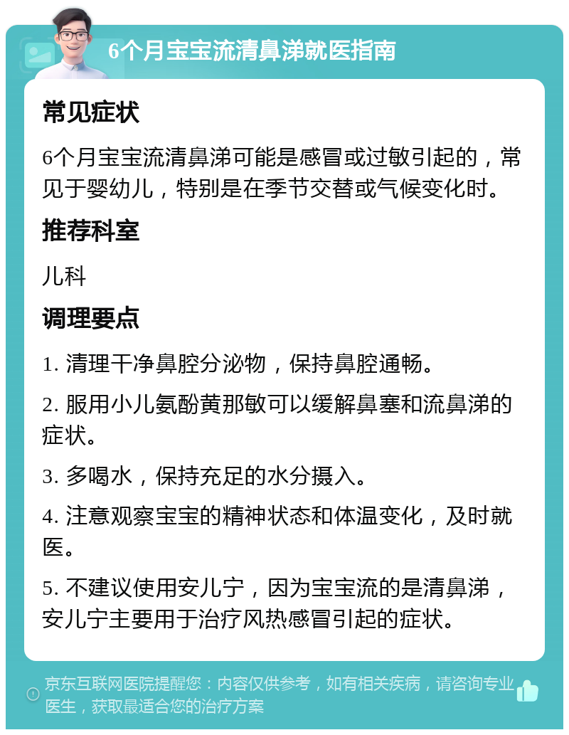 6个月宝宝流清鼻涕就医指南 常见症状 6个月宝宝流清鼻涕可能是感冒或过敏引起的，常见于婴幼儿，特别是在季节交替或气候变化时。 推荐科室 儿科 调理要点 1. 清理干净鼻腔分泌物，保持鼻腔通畅。 2. 服用小儿氨酚黄那敏可以缓解鼻塞和流鼻涕的症状。 3. 多喝水，保持充足的水分摄入。 4. 注意观察宝宝的精神状态和体温变化，及时就医。 5. 不建议使用安儿宁，因为宝宝流的是清鼻涕，安儿宁主要用于治疗风热感冒引起的症状。