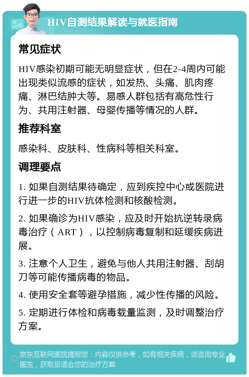 HIV自测结果解读与就医指南 常见症状 HIV感染初期可能无明显症状，但在2-4周内可能出现类似流感的症状，如发热、头痛、肌肉疼痛、淋巴结肿大等。易感人群包括有高危性行为、共用注射器、母婴传播等情况的人群。 推荐科室 感染科、皮肤科、性病科等相关科室。 调理要点 1. 如果自测结果待确定，应到疾控中心或医院进行进一步的HIV抗体检测和核酸检测。 2. 如果确诊为HIV感染，应及时开始抗逆转录病毒治疗（ART），以控制病毒复制和延缓疾病进展。 3. 注意个人卫生，避免与他人共用注射器、刮胡刀等可能传播病毒的物品。 4. 使用安全套等避孕措施，减少性传播的风险。 5. 定期进行体检和病毒载量监测，及时调整治疗方案。