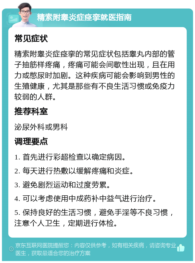 精索附睾炎症痉挛就医指南 常见症状 精索附睾炎症痉挛的常见症状包括睾丸内部的管子抽筋样疼痛，疼痛可能会间歇性出现，且在用力或憋尿时加剧。这种疾病可能会影响到男性的生殖健康，尤其是那些有不良生活习惯或免疫力较弱的人群。 推荐科室 泌尿外科或男科 调理要点 1. 首先进行彩超检查以确定病因。 2. 每天进行热敷以缓解疼痛和炎症。 3. 避免剧烈运动和过度劳累。 4. 可以考虑使用中成药补中益气进行治疗。 5. 保持良好的生活习惯，避免手淫等不良习惯，注意个人卫生，定期进行体检。