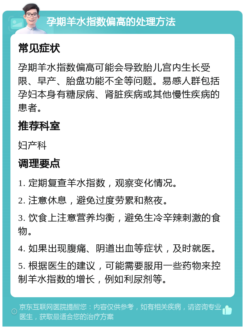 孕期羊水指数偏高的处理方法 常见症状 孕期羊水指数偏高可能会导致胎儿宫内生长受限、早产、胎盘功能不全等问题。易感人群包括孕妇本身有糖尿病、肾脏疾病或其他慢性疾病的患者。 推荐科室 妇产科 调理要点 1. 定期复查羊水指数，观察变化情况。 2. 注意休息，避免过度劳累和熬夜。 3. 饮食上注意营养均衡，避免生冷辛辣刺激的食物。 4. 如果出现腹痛、阴道出血等症状，及时就医。 5. 根据医生的建议，可能需要服用一些药物来控制羊水指数的增长，例如利尿剂等。