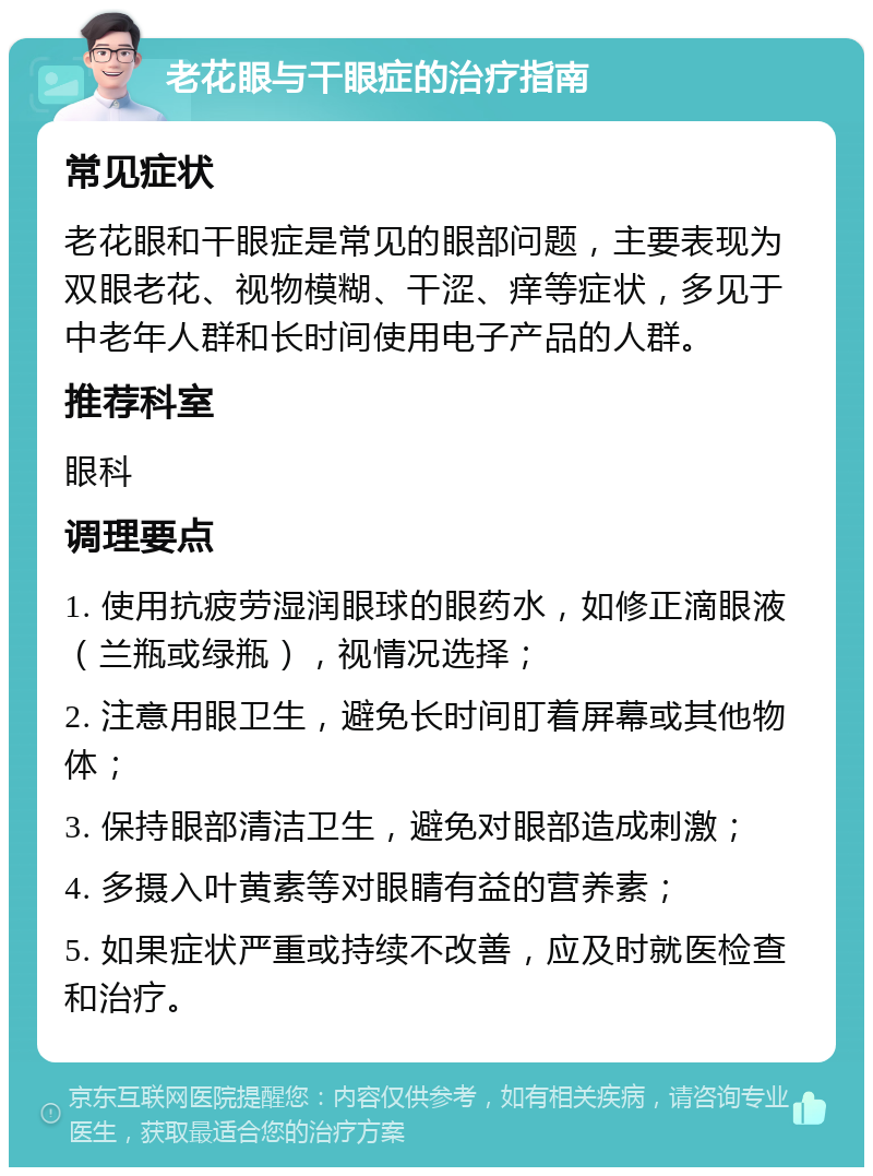 老花眼与干眼症的治疗指南 常见症状 老花眼和干眼症是常见的眼部问题，主要表现为双眼老花、视物模糊、干涩、痒等症状，多见于中老年人群和长时间使用电子产品的人群。 推荐科室 眼科 调理要点 1. 使用抗疲劳湿润眼球的眼药水，如修正滴眼液（兰瓶或绿瓶），视情况选择； 2. 注意用眼卫生，避免长时间盯着屏幕或其他物体； 3. 保持眼部清洁卫生，避免对眼部造成刺激； 4. 多摄入叶黄素等对眼睛有益的营养素； 5. 如果症状严重或持续不改善，应及时就医检查和治疗。