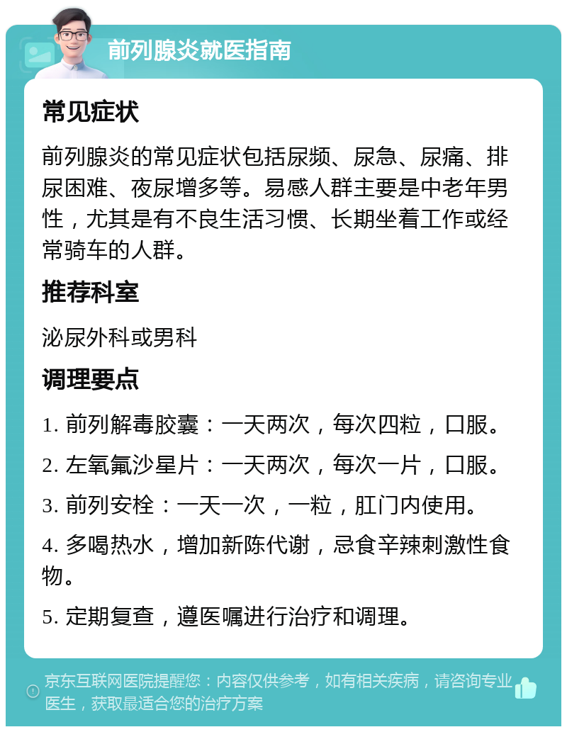 前列腺炎就医指南 常见症状 前列腺炎的常见症状包括尿频、尿急、尿痛、排尿困难、夜尿增多等。易感人群主要是中老年男性，尤其是有不良生活习惯、长期坐着工作或经常骑车的人群。 推荐科室 泌尿外科或男科 调理要点 1. 前列解毒胶囊：一天两次，每次四粒，口服。 2. 左氧氟沙星片：一天两次，每次一片，口服。 3. 前列安栓：一天一次，一粒，肛门内使用。 4. 多喝热水，增加新陈代谢，忌食辛辣刺激性食物。 5. 定期复查，遵医嘱进行治疗和调理。