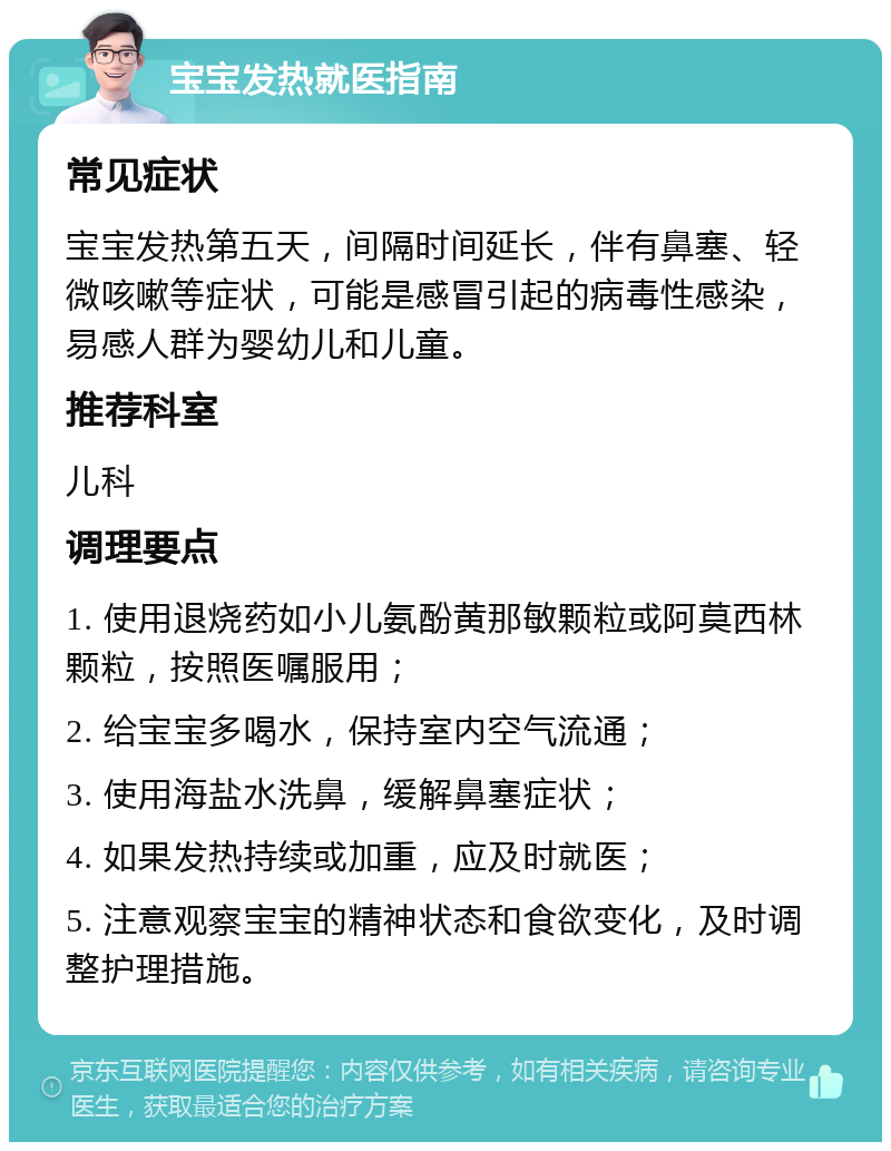 宝宝发热就医指南 常见症状 宝宝发热第五天，间隔时间延长，伴有鼻塞、轻微咳嗽等症状，可能是感冒引起的病毒性感染，易感人群为婴幼儿和儿童。 推荐科室 儿科 调理要点 1. 使用退烧药如小儿氨酚黄那敏颗粒或阿莫西林颗粒，按照医嘱服用； 2. 给宝宝多喝水，保持室内空气流通； 3. 使用海盐水洗鼻，缓解鼻塞症状； 4. 如果发热持续或加重，应及时就医； 5. 注意观察宝宝的精神状态和食欲变化，及时调整护理措施。