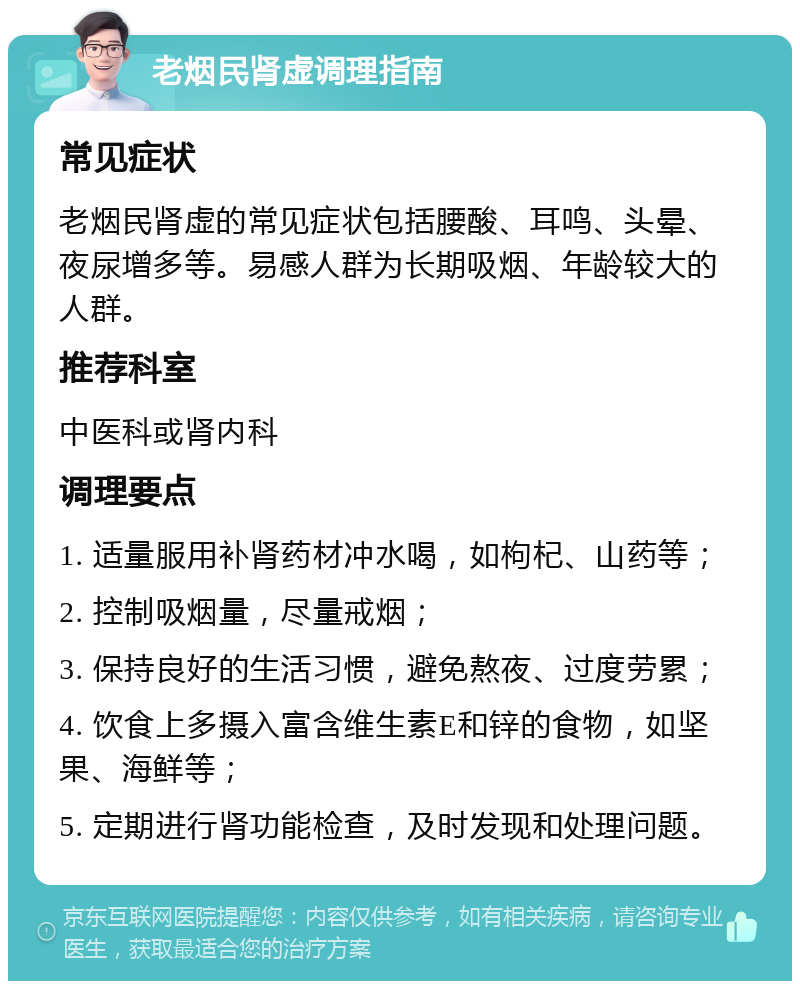 老烟民肾虚调理指南 常见症状 老烟民肾虚的常见症状包括腰酸、耳鸣、头晕、夜尿增多等。易感人群为长期吸烟、年龄较大的人群。 推荐科室 中医科或肾内科 调理要点 1. 适量服用补肾药材冲水喝，如枸杞、山药等； 2. 控制吸烟量，尽量戒烟； 3. 保持良好的生活习惯，避免熬夜、过度劳累； 4. 饮食上多摄入富含维生素E和锌的食物，如坚果、海鲜等； 5. 定期进行肾功能检查，及时发现和处理问题。